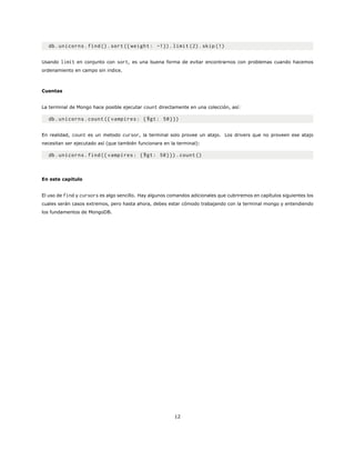 db.unicorns.find().sort({ weight: -1}).limit (2).skip (1)
Usando limit en conjunto con sort, es una buena forma de evitar encontrarnos con problemas cuando hacemos
ordenamiento en campo sin indice.
Cuentas
La terminal de Mongo hace posible ejecutar count directamente en una colección, así:
db.unicorns.count ({ vampires: {$gt: 50}})
En realidad, count es un metodo cursor, la terminal solo provee un atajo. Los drivers que no proveen ese atajo
necesitan ser ejecutado así (que también funcionara en la terminal):
db.unicorns.find({ vampires: {$gt: 50}}).count ()
En este capitulo
El uso de find y cursors es algo sencillo. Hay algunos comandos adicionales que cubriremos en capítulos siguientes los
cuales serán casos extremos, pero hasta ahora, debes estar cómodo trabajando con la terminal mongo y entendiendo
los fundamentos de MongoDB.
12
 