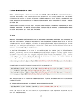 Capitulo 4 - Modelado de datos
Vamos a cambiar maquinas y tener una conversación mas abstracta de MongoDB. Explicar nuevos términos y nueva
sintaxis es una tarea facil. Tener una conversación sobre modelado con un nuevo paradigma no lo es. La verdad es
que la mayoría de nosotros aun estamos encontrando lo que funciona y lo que no con respecto al modelado con estas
nuevas tecnologias. Es una conversación que podemos comenzar a tener, pero al final tendras que practicar y aprender
con código real.
Comparado a la mayoría de soluciones NoSQL, las bases de dato orientadas a objetos son probablemente las menos
diferentes, comparadas a las bases de datos relacionales, cuando se trata de modelado. Las diferencias que existen
son sutiles pero no quiere decir que no sean importantes.
No Joins
La primera diferencia y la mas fundamental con la que tendras que acostumbrarte es la falta de joins en MongoDB. No
se la razón especifica por la que algunos tipos de joins no están soportados en MongoDB, pero si se, que los joins son
vistos generalmente como no escalables. Esto es, una vez que empiezas a separar tu datos horizontalmente, terminas
usando joins en el lado del cliente (la aplicación en enl servidor). Cuales quiera sean las razones, el hecho es que los
datos son relacionales, y MongoDB no soporta joins.
Sin saber mas nada, para vivir en un mundo sin joins, debemos hacer joins nosotros mismo en nuestro código de
aplicación. Esencialmente debemos hacer un query para encontrar los datos relevantes. Configurar nuestros datos no
es nada diferente a declarar una clave foranea en una base de datos relacional. Vamos a quitarle el foco a nuestros
unicorns y usaremos nuestros employees (empleados). Lo primero que haremos es crear nuestro empleados (Le
proveo un _id explicito para tener ejemplos coherentes).
db.employees.insert ({_id: ObjectId(”4d85c7039ab0fd70a117d730”), name: ’Leto’})
Ahora agregaremos algunos empleados, y colocamos como su manager a Leto:
db.employees.insert ({_id: ObjectId(”4d85c7039ab0fd70a117d731”), name: ’Duncan ’,
manager: ObjectId(”4d85c7039ab0fd70a117d730”)});
db.employees.insert ({_id: ObjectId(”4d85c7039ab0fd70a117d732”), name: ’Moneo ’,
manager: ObjectId(”4d85c7039ab0fd70a117d730”)});
(Vale la pena recalcar que el _id puede ser cualquier valor unico. Como casi siempre usaras ObjectId en la vida real,
lo usaremos tambien)
Por supuesto, para encontrar todos los empleados de Leto, simplemente ejecutas:
db.employees.find({ manager: ObjectId(”4d85c7039ab0fd70a117d730”)})
No hay nada magico en esto. En el peor escenario, la mayoría del tiempo, la falta de joins solo requerira de un query
extra (casi siempre indexado)
13
 