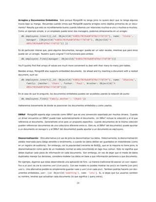 Arreglos y Documentos Embebidos Solo porque MongoDB no tenga joins no quiere decir que no tenga algunos
trucos bajo su manga. Recuerdas cuando vimos que MongoDB soporta arreglos como objetos primarios de un docu-
mento? Resulta que esto es increíblemente bueno cuando lidiamos con relaciones muchos-a-uno o muchos-a-muchos.
Como un ejemplo simple, si un empleado puede tener dos managers, podemos almacenarlos en un arreglo:
db.employees.insert ({_id: ObjectId(”4d85c7039ab0fd70a117d733”), name: ’Siona ’,
manager: [ObjectId(”4d85c7039ab0fd70a117d730”), ObjectId(”4
d85c7039ab0fd70a117d732”)] })
Es de particular interes que, para algunos documentos, manager puede ser un valor escalar, mientras que para otros
puede ser un arreglo. Nuestro query original find funcionara para ambos:
db.employees.find({ manager: ObjectId(”4d85c7039ab0fd70a117d730”)})
You’ll quickly find that arrays of values are much more convenient to deal with than many-to-many join-tables.
Besides arrays, MongoDB also supports embedded documents. Go ahead and try inserting a document with a nested
document, such as:
db.employees.insert ({_id: ObjectId(”4d85c7039ab0fd70a117d734”), name: ’Ghanima ’,
family: {mother: ’Chani ’, father: ’Paul’, brother: ObjectId(”4
d85c7039ab0fd70a117d730”)}})
En el caso de que te pregunte, los documentos embebidos puedes ser accedidos usando la notación de punto:
db.employees.find({’family.mother ’: ’Chani ’})
Hablaremos brevemente de donde se posicionan los documentos embebidos y como usarlos.
DBRef MongoDB soporta algo conocido como DBRef que es una convención soportada por muchos drivers. Cuando
un driver encuentra un DBRef puede traer automaticamente el documento. Un DBRef incluye la colección y el id que
referencia al documento. Generalmete sirve para un proposito especifico: cuando documentos de la misma colección
pueden referenciar documentos de una colecciona diferente entre si. Esto es, el DBRef del documento1 puede apuntar
a un documento en managers y el DBRef del documento2 puede apuntar a un documento es employees.
Desnormalización Otra alternativa a el uso de joins es desnormalizar tus datos. Historicamente, la desnormalización
estaba reservada para código sensible a rendimiento, o cuando los datos debían ser guardados en instantáneas (como
en un registro de auditoria). Sin embargo, con la popularidad creciente de NoSQL, que en la mayoria no tiene joins, la
desnormalización como parte de un modelado normal se esta convirtiendo en lago muy comun. Esto no significa que
debes duplicar cada pieza de información en cada documento. Son embargo, en vez de dejar que el miedo de datos
duplicados maneje tus decisioes, considera modelar tus datos en base a que información pertenece a que documento.
Por ejemplo, digamos que estas desarrollando una aplicación de foro. La manera tradicional de asociar un user especi-
fico a un post es via la columna userid en posts. Con ese modelo no puedes mostrar los posts sin traerte (con join)
users. Una alternativa posible es simplemente guardar name y userid en cada post. Tambien podrías hacerlo con doc-
umentos embebidos, user: {id: ObjectId(’Something’), name: ’Leto’}. Si, si dejas que tus usuarios cambien
su nombre, tendras que actualizar cada documento (lo que significa 1 query extra).
14
 