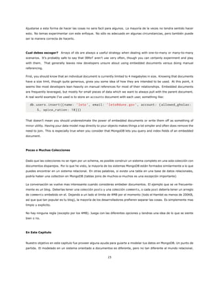 Ajustarse a esta forma de hacer las cosas no sera facil para algunos. La mayoría de la veces no tendra sentido hacer
esto. No temas experimentar con este enfoque. No sólo es adecuado en algunas circunstancias, pero también puede
ser la manera correcta de hacerlo.
Cual debes escoger? Arrays of ids are always a useful strategy when dealing with one-to-many or many-to-many
scenarios. It’s probably safe to say that DBRef aren’t use very often, though you can certainly experiment and play
with them. That generally leaves new developers unsure about using embedded documents versus doing manual
referencing.
First, you should know that an individual document is currently limited to 4 megabytes in size. Knowing that documents
have a size limit, though quite generous, gives you some idea of how they are intended to be used. At this point, it
seems like most developers lean heavily on manual references for most of their relationships. Embedded documents
are frequently leveraged, but mostly for small pieces of data which we want to always pull with the parent document.
A real world example I’ve used is to store an accounts document with each user, something like:
db.users.insert ({name: ’leto’, email: ’leto@dune.gov’, account: {allowed_gholas:
5, spice_ration: 10}})
That doesn’t mean you should underestimate the power of embedded documents or write them off as something of
minor utility. Having your data model map directly to your objects makes things a lot simpler and often does remove the
need to join. This is especially true when you consider that MongoDB lets you query and index fields of an embedded
document.
Pocas o Muchas Colecciones
Dado que las colecciones no se rigen por un schema, es posible construir un sistema completo en una sola colección con
documentos disparejos. Por lo que he visto, la mayoría de los sistemas MongoDB están formados similarmente a lo que
puedes encontrar en un sistema relacional. En otras palabras, si existe una tabla en una base de datos relacionales,
podría haber una collection en MongoDB (tablas joins de muchos-a-muchos es una excepción importante)
La conversación se vuelve mas interesante cuando consideras embeber documentos. El ejemplo que se ve frecuente-
mente es un blog. Deberías tener una colección posts y una colección comments, o cada post debería tener un arreglo
de comments embebido en el. Dejando a un lado el limite de 4MB por el momento (todo el Hamlet es menos de 200KB,
así que que tan popular es tu blog), la mayoría de los desarrolladores prefieren separar las cosas. Es simplemente mas
limpio y explicito.
No hay ninguna regla (excepto por los 4MB). Juega con las diferentes opciones y tendras una idea de lo que se siente
bien o no.
En Este Capitulo
Nuestro objetivo en este capitulo fue proveer alguna ayuda para guiarte a modelar tus datos en MongoDB. Un punto de
partida. El modelado en un sistema orientado a documentos es diferente, pero no tan diferente al mundo relacional.
15
 