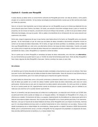 Capitulo 5 - Cuando usar MongoDB
A estas alturas ya debes tener un conocimiento suficiente de MongoDB para tener una idea de dónde y cómo podría
encajar en tu sistema existente. Ya hay tantas tecnologías de almacenamiento nuevas que es fácil sentirse abrumado
por todas las opciones.
Para mí, la lección más importante, que no tiene nada que ver con MongoDB, es que ya no tienes que depender de una
única solución para hacer frente a tus datos. Sin duda, una solución única tiene ventajas obvias y para un montón de
proyectos, tal vez incluso la mayoría, una solución única es el enfoque mas sensato. La idea no es que se deben utilizar
diferentes tecnologías, sino que se puede. Sólo tu sabes si los beneficios de la introducción de una nueva solución son
superiores a los costos.
Dicho esto, tengo la esperanza de que lo que hemos visto hasta ahora te ha hecho ver MongoDB como una solución
general. Se ha mencionado un par de veces que las bases de datos orientada a documentos comparten mucho en
común con las bases de datos relacionales. Por lo tanto, en lugar de lanzar puntillas a su alrededor, vamos a dejar en
claro que MongoDB debe ser visto como una alternativa directa a las bases de datos relacionales. Cuando uno puede
ver Lucene como la mejora de una base de datos relacional con indexación de texto completo, o Redis como un almacén
persistente de clave y valor, MongoDB es un repositorio central de datos.
Ten en cuenta que no llame MongoDB un reemplazo de bases de datos relacionales, sino más bien una alternativa.
Es una herramienta que puede hacer lo que un montón de otras herramientas puede hacer. Parte de ellas MongoDB lo
hace mejor, algunas de ellas MongoDB lo hace peor. Vamos a analizar las cosas un poco más.
Sin schema
Un beneficio que no hemos discutido de las bases de datos orientadas a documentos es que son sin schema. Esto hace
que sean mucho más flexibles que las tablas de bases de datos tradicionales. Estoy de acuerdo en ese Schema-less es
una buena característica, pero no la razón principal que la mayoría de la gente menciona.
La gente habla de schema-less como si de pronto comenzara a almacenar datos locos o sin relación. Hay dominios y
sets de datos que pueden ser un dolor de cabeza modelar usando bases de datos relacionales, pero esos son casos
particulares. Schema-less es cool, pero la mayoría de tus datos estarán estructurados. Es cierto que tener un desfase
de vez en cuando puede ser útil, especialmente cuando se introducen nuevas características, pero en realidad no es
nada que una columna null no pueda resolver igual de bien.
Para mí, el beneficio real del schema-less es la falta de la configuración y la reducción de la fricción con la OOP. Esto
es particularmente cierto cuando se trabaja con un lenguaje estático. He trabajado con MongoDB en C# y Ruby, y la
diferencia es notable. El dinamismo de Ruby y su popular implementación de ActiveRecord ya reduce gran parte de la
falta de concordancia objeto-relacional. Eso no quiere decir MongoDB no es un buen partido para Ruby, lo es realmente.
Más bien, creo que la mayoría de los desarrolladores de Ruby verían MongoDB como una mejora incremental, mientras
que C# o los desarrolladores de Java verán un cambio fundamental en cómo interactúan con sus datos. Piensa en ello
desde la perspectiva de un desarrollador de controladores. Desea guardar un objeto? Serializa a JSON (técnicamente
BSON, pero lo suficientemente cerca) y envialo a MongoDB. No hay asignación de propiedad o la asignación de tipos.
Esta sencillez definitivamente te beneficia a ti, el desarrollador final.
17
 