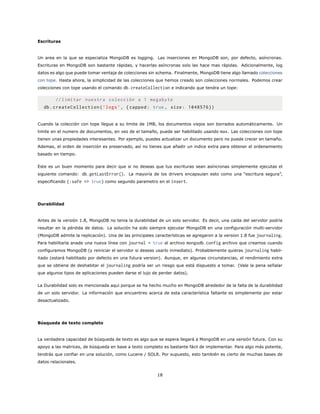 Escrituras
Un area en la que se especializa MongoDB es logging. Las inserciones en MongoDB son, por defecto, asíncronas.
Escrituras en MongoDB son bastante rápidas, y hacerlas asíncronas solo las hace mas rápidas. Adicionalmente, log
datos es algo que puede tomar ventaja de colecciones sin schema. Finalmente, MongoDB tiene algo llamado colecciones
con tope. Hasta ahora, la simplicidad de las colecciones que hemos creado son colecciones normales. Podemos crear
colecciones con tope usando el comando db.createCollection e indicando que tendra un tope:
// limitar nuestra colección a 1 megabyte
db.createCollection(’logs’, {capped: true , size: 1048576})
Cuando la colección con tope llegue a su limite de 1MB, los documentos viejos son borrados automáticamente. Un
limite en el numero de documentos, en vez de el tamaño, puede ser habilitado usando max. Las colecciones con tope
tienen unas propiedades interesantes. Por ejemplo, puedes actualizar un documento pero no puede crecer en tamaño.
Ademas, el orden de inserción es preservado, así no tienes que añadir un indice extra para obtener el ordenamiento
basado en tiempo.
Este es un buen momento para decir que si no deseas que tus escrituras sean asíncronas simplemente ejecutas el
siguiente comando: db.getLastError(). La mayoría de los drivers encapsulan esto como una “escritura segura”,
especificando {:safe => true} como segundo parametro en el insert.
Durabilidad
Antes de la versión 1.8, MongoDB no tenia la durabilidad de un solo servidor. Es decir, una caída del servidor podría
resultar en la pérdida de datos. La solución ha sido siempre ejecutar MongoDB en una configuración multi-servidor
(MongoDB admite la replicación). Una de las principales características se agregaron a la version 1.8 fue journaling.
Para habilitarla anade una nueva línea con journal = true al archivo mongodb.config archivo que creamos cuando
configuramos MongoDB (y reiniciar el servidor si deseas usarlo inmediato). Probablemente quieras journaling habil-
itado (estará habilitado por defecto en una futura version). Aunque, en algunas circunstancias, el rendimiento extra
que se obtiene de deshabitar el journaling podría ser un riesgo que está dispuesto a tomar. (Vale la pena señalar
que algunos tipos de aplicaciones pueden darse el lujo de perder datos).
La Durabilidad solo es mencionada aqui porque se ha hecho mucho en MongoDB alrededor de la falta de la durabilidad
de un solo servidor. La información que encuentres acerca de esta característica faltante es simplemente por estar
desactualizado.
Búsqueda de texto completo
La verdadera capacidad de búsqueda de texto es algo que se espera llegará a MongoDB en una versión futura. Con su
apoyo a las matrices, de búsqueda en base a texto completo es bastante fácil de implementar. Para algo más potente,
tendrás que confiar en una solución, como Lucene / SOLR. Por supuesto, esto también es cierto de muchas bases de
datos relacionales.
18
 