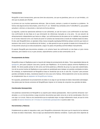 Transacciones
MongoDB no tiene transacciones, para eso tiene dos soluciones, una que es grandiosa, pero con un uso limitado, y la
otra que es pesada pero flexible.
La primera son sus muchas operaciones atómicas. Esto es bueno, siempre y cuando en resuelvan su problema. Ya
hemos visto algunos de los más simples, como $incy $ set. También hay comandos como findAndModify, que pueden
actualizar o eliminar un documento y retornarlo de forma atómica.
La segunda, cuando las operaciones atómicas no son suficientes, es caer de nuevo a una confirmación en dos fases.
Una confirmación de dos fases es lo que eliminación de referencias manuales es a los joins. Es una solución de
almacenamiento independiente que haces en código. Las confirmaciones de dos pasos son en realidad muy populares
en el mundo relacional como una manera de poner en práctica las transacciones a través de múltiples bases de datos.
El sitio web MongoDB [tiene un ejemplo] (http://www.mongodb.org/display/DOCS/two-phase+commit) que ilustra el
escenario más común (una transferencia de fondos). La idea general es que se guarde el estado de la transacción en
el documento actual que se esta actualizando y seguir los pasos init-pending-commit/rollback manualmente.
El soporte MongoDB para documentos anidados y sin schema hacen las confirmación en dos fases un poco menos
dolorosas, pero todavía no es un gran proceso, especialmente cuando se esta comenzando con él.
Procesamiento de Datos
MongoDB se basa en MapReduce para la mayoría del trabajo de procesamiento de datos. Tiene capacidades básicas de
agregación, pero para cualquier cosa seria, querrás usar MapReduce. En el proximo capitulo veremos MapReduce en
detalle. Por ahora puedes pensar en ello como una forma poderosa y diferente de group by (que esta subestimado).
Uno de los puntos fuertes de MapReduce es que puede ser paralelizado para trabajar con grandes cantidades de datos.
Sin embargo, la implementación de MongoDB se basa en JavaScript que es de un solo hilo. El punto? para procesar
grandes cantidades de datos, necesitaras basarte en otra cosa como Hadoop. Afortunadamente como los dos sistemas
se complementan hay un adaptador de MongoDB para Hadoop.
Por supuesto, paralelización de procesamiento de datos no es algo en que las bases de datos relacionales sobresalgan.
Hay planes para las futuras versiones de MongoDB para mejorar en el manejo de conjuntos muy grandes de datos.
Coordenadas Geoespaciales
Una poderosa caracteristica de MongoDB es su soporte para indeces geoespaciales. Esto te permite almacenar coor-
denadas x y y en los documentos y luego encontrar documentos que esten cerca de un set de coordenadas o $within
una caja o un circulo. Esta es una caracteristica que es explicada mejor via algun aditamiento visual, asi que te invito
a probar el tutorial interactivo de 5 minutos en coordenadas geoespaciales si quieres saber mas.
Herramientas y Madurez
Probablemente ya sabes la respuesta a esto, pero MongoDB es obviamente más joven que la mayoría de los sistemas
de bases de datos relacionales. Esto es algo que absolutamente deberías considerar. Cuanto peso tiene depende de
19
 