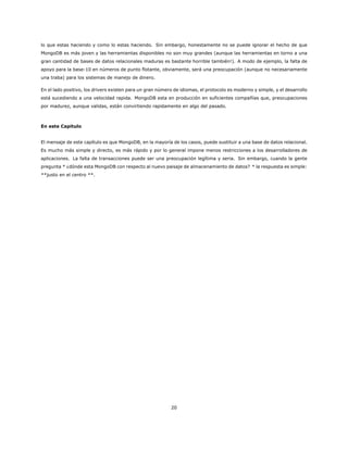 lo que estas haciendo y como lo estas haciendo. Sin embargo, honestamente no se puede ignorar el hecho de que
MongoDB es más joven y las herramientas disponibles no son muy grandes (aunque las herramientas en torno a una
gran cantidad de bases de datos relacionales maduras es bastante horrible también!). A modo de ejemplo, la falta de
apoyo para la base-10 en números de punto flotante, obviamente, será una preocupación (aunque no necesariamente
una traba) para los sistemas de manejo de dinero.
En el lado positivo, los drivers existen para un gran número de idiomas, el protocolo es moderno y simple, y el desarrollo
está sucediendo a una velocidad rapida. MongoDB esta en producción en suficientes compañías que, preocupaciones
por madurez, aunque validas, están convirtiendo rapidamente en algo del pasado.
En este Capitulo
El mensaje de este capítulo es que MongoDB, en la mayoría de los casos, puede sustituir a una base de datos relacional.
Es mucho más simple y directo, es más rápido y por lo general impone menos restricciones a los desarrolladores de
aplicaciones. La falta de transacciones puede ser una preocupación legítima y seria. Sin embargo, cuando la gente
pregunta * ¿dónde esta MongoDB con respecto al nuevo paisaje de almacenamiento de datos? * la respuesta es simple:
**justo en el centro **.
20
 
