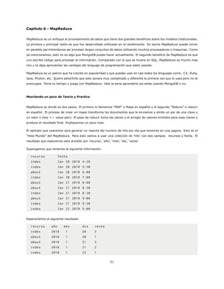 Capitulo 6 - MapReduce
MapReduce es un enfoque al procesamiento de datos que tiene dos grandes beneficios sobre los modelos tradicionales.
La primera y principal razón es que fue desarrollado enfocado en el rendimiento. En teoria MapReduce puede correr
en paralelo permitiendonos así procesar largos conjuntos de datos utilizando muchos procesadores o maquinas. Como
ya mencionamos, esto no es algo que MongoDB puede hacer actualmente. El segundo beneficio de MapReduce es que
uno escribe código para procesar la información. Comparado con lo que se hiciera en SQL, MapReduce es mucho mas
rico y te deja aprovechar las ventajas del lenguaje de programación que estes usando.
MapReduce es un patron que ha crecido en popularidad y que puedes usar en casi todos los lenguajes como: C#, Ruby,
Java, Phyton, etc. Quiero advertirte que esto sonara muy complicado y diferente la primera vez que lo uses pero no te
preocupes. Toma tu tiempo y juega con MapReduce. Vale la pena aprenderlo así estes usando MongoDB o no.
Mezclando un poco de Teoria y Practica
MapReduce se divide en dos pasos. El primero lo llamamos “MAP” o Mapa en español y el segundo “Reduce” o reducir
en español. El proceso de crear un mapa transforma los documentos que le enviamos y emite un par de una clave y
un valor o (key => value pair). El paso de reducir toma las claves y el arreglo de valores emitidos para esas claves y
produce el resultado final. Expliquemos un poco mas:
El ejemplo que usaremos sera generar un reporte del numero de hits por dia que tenemos en una pagina. Esto es el
“Hola Mundo” del MapReduce. Para esto vamos a usar una colección de ‘hits’ con dos campos: recursos y fecha. El
resultado que esperamos esta dividido por ‘recurso’, ‘año’, ‘mes’, ‘dia’, ‘veces’
Supongamos que tenemos la siguiente información:
recurso fecha
index Jan 20 2010 4:30
index Jan 20 2010 5:30
about Jan 20 2010 6:00
index Jan 20 2010 7:00
about Jan 21 2010 8:00
about Jan 21 2010 8:30
index Jan 21 2010 8:30
about Jan 21 2010 9:00
index Jan 21 2010 9:30
index Jan 22 2010 5:00
Esperaríamos el siguiente resultado:
recurso año mes dia veces
index 2010 1 20 3
about 2010 1 20 1
about 2010 1 21 3
index 2010 1 21 2
index 2010 1 22 1
21
 