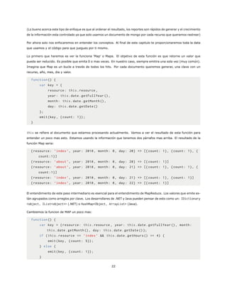 (Lo bueno acerca este tipo de enfoque es que al ordenar el resultado, los reportes son rápidos de generar y el crecimiento
de la información esta controlado ya que solo usamos un documento de mongo por cada recurso que queramos rastrear)
Por ahora solo nos enfocaremos en entender los conceptos. Al final de este capitulo te proporcionaremos toda la data
que usamos y el código para que juegues por ti mismo.
Lo primero que haremos es ver la funciona ‘Map’ o Mapa. El objetivo de esta función es que retorne un valor que
pueda ser reducido. Es posible que emita 0 o mas veces. En nuestro caso, siempre emitira una sola vez (muy común).
Imagina que Map es un bucle a través de todos los hits. Por cada documento queremos generar, una clave con un
recurso, año, mes, dia y valor.
function () {
var key = {
resource: this.resource ,
year: this.date.getFullYear (),
month: this.date.getMonth (),
day: this.date.getDate ()
};
emit(key , {count: 1});
}
this se refiere al documento que estamos procesando actualmente. Vamos a ver el resultado de esta función para
entender un poco mas esto. Estamos usando la información que tenemos dos párrafos mas arriba. El resultado de la
función Map seria:
{resource: ’index ’, year: 2010, month: 0, day: 20} => [{count: 1}, {count: 1}, {
count :1}]
{resource: ’about ’, year: 2010, month: 0, day: 20} => [{count: 1}]
{resource: ’about ’, year: 2010, month: 0, day: 21} => [{count: 1}, {count: 1}, {
count :1}]
{resource: ’index ’, year: 2010, month: 0, day: 21} => [{count: 1}, {count: 1}]
{resource: ’index ’, year: 2010, month: 0, day: 22} => [{count: 1}]
El entendimiento de este paso intermediario es esencial para el entendimiento de MapReduce. Los valores que emite es-
tán agrupados como arreglos por clave. Los desarrollares de .NET y Java pueden pensar de esto como un: IDictionary
<object, IList<object>> (.NET) o HashMap<Object, ArrayList> (Java).
Cambiemos la funcion de MAP un poco mas:
function () {
var key = {resource: this.resource , year: this.date.getFullYear (), month:
this.date.getMonth (), day: this.date.getDate ()};
if (this.resource == ’index ’ && this.date.getHours () == 4) {
emit(key , {count: 5});
} else {
emit(key , {count: 1});
}
22
 