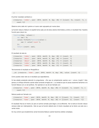 }
El primer resultado cambiaria a:
{resource: ’index ’, year: 2010, month: 0, day: 20} => [{count: 5}, {count: 1}, {
count :1}]
Observa como cada emit genera un nuevo valor agrupado por nueva clave.
La función reduce o Reducir en español toma cada uno de estos valores intermedios y emite un resultado final. Nuestra
función para reducir es:
function(key , values) {
var sum = 0;
values.forEach(function(value) {
sum += value[’count ’];
});
return {count: sum};
};
El resultado de esta es:
{resource: ’index ’, year: 2010, month: 0, day: 20} => {count: 3}
{resource: ’about ’, year: 2010, month: 0, day: 20} => {count: 1}
{resource: ’about ’, year: 2010, month: 0, day: 21} => {count: 3}
{resource: ’index ’, year: 2010, month: 0, day: 21} => {count: 2}
{resource: ’index ’, year: 2010, month: 0, day: 22} => {count: 1}
Tecnicamente el resultado en MongoDB es:
_id: {resource: ’home’, year: 2010, month: 0, day: 20}, value: {count: 3}
Como puedes notar este es el resultado que esperábamos.
Si has estado prestando atención te preguntaras: ¿Por que no simplemente usamos sum = values.lenght? Esto
parece un enfoque eficiente cuando estas sumando arreglos de 1. La verdad es que en pocas ocasiones llamamos a la
función Reduce con un set perfecto. Por ejemplo en vez de ser llamado con:
{resource: ’home’, year: 2010, month: 0, day: 20} => [{ count: 1}, {count: 1}, {
count :1}]
Reduce puede ser llamado con:
{resource: ’home’, year: 2010, month: 0, day: 20} => [{ count: 1}, {count: 1}]
{resource: ’home’, year: 2010, month: 0, day: 20} => [{ count: 2}, {count: 1}]
El resultado final es el mismo (3) pero el camino tomado para llegar a el es diferente. Por lo tanto la función reduce
siempre debe ser indempotente. Esto es que la función debería dar el mismo resultado así se llame una sola vez o
varias veces.
Es muy común que encadenemos varias funciones Reduce cuando hacemos análisis complejos.
23
 