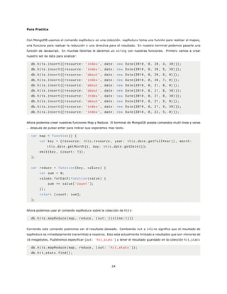 Pura Practica
Con MongoDB usamos el comando mapReduce en una colección. mapReduce toma una función para realizar el mapeo,
una funciona para realizar la reducción y una directiva para el resultado. En nuestro terminal podemos pasarle una
función de Javascript. En muchas librerías le daremos un string con nuestras funciones. Primero vamos a crear
nuestro set de data para analizar:
db.hits.insert ({ resource: ’index ’, date: new Date (2010, 0, 20, 4, 30)});
db.hits.insert ({ resource: ’index ’, date: new Date (2010, 0, 20, 5, 30)});
db.hits.insert ({ resource: ’about ’, date: new Date (2010, 0, 20, 6, 0)});
db.hits.insert ({ resource: ’index ’, date: new Date (2010, 0, 20, 7, 0)});
db.hits.insert ({ resource: ’about ’, date: new Date (2010, 0, 21, 8, 0)});
db.hits.insert ({ resource: ’about ’, date: new Date (2010, 0, 21, 8, 30)});
db.hits.insert ({ resource: ’index ’, date: new Date (2010, 0, 21, 8, 30)});
db.hits.insert ({ resource: ’about ’, date: new Date (2010, 0, 21, 9, 0)});
db.hits.insert ({ resource: ’index ’, date: new Date (2010, 0, 21, 9, 30)});
db.hits.insert ({ resource: ’index ’, date: new Date (2010, 0, 22, 5, 0)});
Ahora podemos crear nuestras funciones Map y Reduce. El terminal de MongoDB acepta comandos multi linea y veras
.. después de pulsar enter para indicar que esperamos mas texto.
var map = function () {
var key = {resource: this.resource , year: this.date.getFullYear (), month:
this.date.getMonth (), day: this.date.getDate ()};
emit(key , {count: 1});
};
var reduce = function(key , values) {
var sum = 0;
values.forEach(function(value) {
sum += value[’count ’];
});
return {count: sum};
};
Ahora podemos usar el comando mapReduce sobre la colección de hits:
db.hits.mapReduce(map , reduce , {out: {inline :1}})
Corriendo este comando podremos ver el resultado deseado. Cambiando out a inline significa que el resultado de
mapReduce es inmediatamente transmitido a nosotros. Esto esta actualmente limitado a resultados que son menores de
16 megabytes. Pudiéramos especificar {out: ’hit_stats’} y tener el resultado guardado en la colección hit_stats
db.hits.mapReduce(map , reduce , {out: ’hit_stats ’});
db.hit_stats.find();
24
 