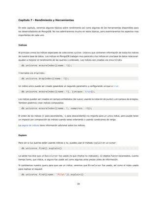 Capitulo 7 - Rendimiento y Herramientas
En este capitulo, veremos algunos tópicos sobre rendimiento así como algunas de las herramientas disponibles para
los desarrolladores de MongoDB. No nos adentraremos mucho en estos tópicos, pero examinaremos los aspectos mas
importantes de cada uno.
Indices
Al principio vimos los indices especiales de colecciones system.indexes que contienen información de todos los indices
de nuestra base de datos. Los indices en MongoDB trabajan muy parecido a los indices en una base de datos relacional:
ayudan a mejorar el rendimiento de las queries y ordenado. Los indices son creados via ensureIndex
db.unicorns.ensureIndex ({name: 1});
Y borrados via dropIndex:
db.unicorns.dropIndex ({name: 1});
Un indice unico puede ser creado pasandole un segundo parametro y configurando unique a true:
db.unicorns.ensureIndex ({name: 1}, {unique: true});
Los indices pueden ser creados en campos embebidos (de nuevo, usando la notación de punto) y en campos de arreglos.
Tambien podemos crear indices compuestos:
db.unicorns.ensureIndex ({name: 1, vampires: -1});
El orden de los indices (1 para ascendiente, -1 para descendiente) no importa para un unico indice, pero puede tener
un impacto por composición de indices cuando estas ordenando o usando condiciones de rango.
La pagina de indices tiene información adicional sobre los indices.
Explain
Para ver si tus queries están usando indices o no, puedes usar el metodo explain en un cursor:
db.unicorns.find().explain ()
La salida nos dice que un BasicCursor fue usado (lo que implica no indexado), 12 objetos fueron escaneados, cuanto
tiempo tomo, que indice, si alguno fue usado así como algunas otras piezas utiles de información.
Si cambiamos nuestro query para que use un indice, veremos que BtreeCursor fue usado, así como el index usado
para realizar el request:
db.unicorns.find({name: ’Pilot ’}).explain ()
26
 