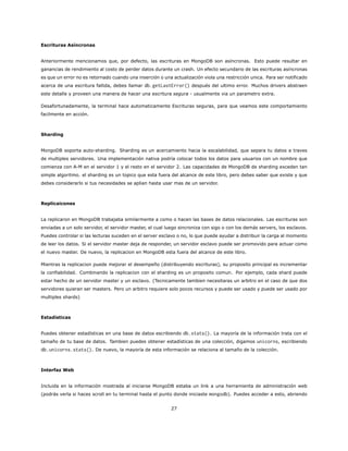 Escrituras Asíncronas
Anteriormente mencionamos que, por defecto, las escrituras en MongoDB son asíncronas. Esto puede resultar en
ganancias de rendimiento al costo de perder datos durante un crash. Un efecto secundario de las escrituras asíncronas
es que un error no es retornado cuando una inserción o una actualización viola una restricción unica. Para ser notificado
acerca de una escritura fallida, debes llamar db.getLastError() después del ultimo error. Muchos drivers abstraen
este detalle y proveen una manera de hacer una escritura segura - usualmente via un parametro extra.
Desafortunadamente, la terminal hace automaticamente Escrituras seguras, para que veamos este comportamiento
facilmente en acción.
Sharding
MongoDB soporta auto-sharding. Sharding es un acercamiento hacia la escalabilidad, que separa tu datos a traves
de multiples servidores. Una implementación nativa podría colocar todos los datos para usuarios con un nombre que
comienza con A-M en el servidor 1 y el resto en el servidor 2. Las capacidades de MongoDB de sharding exceden tan
simple algoritmo. el sharding es un topico que esta fuera del alcance de este libro, pero debes saber que existe y que
debes considerarlo si tus necesidades se aplian hasta usar mas de un servidor.
Replicaicones
La replicaron en MongoDB trabajaba similarmente a como o hacen las bases de datos relacionales. Las escrituras son
enviadas a un solo servidor, el servidor master, el cual luego sincroniza con sigo o con los demás servers, los esclavos.
Puedes controlar si las lecturas suceden en el server esclavo o no, lo que puede ayudar a distribuir la carga al momento
de leer los datos. Si el servidor master deja de responder, un servidor esclavo puede ser promovido para actuar como
el nuevo master. De nuevo, la replicacion en MongoDB esta fuera del alcance de este libro.
Mientras la replicacion puede mejorar el desempeño (distribuyendo escrituras), su proposito principal es incrementar
la confiabilidad. Combinando la replicacion con el sharding es un proposito comun. Por ejemplo, cada shard puede
estar hecho de un servidor master y un esclavo. (Tecnicamente tambien necesitaras un arbitro en el caso de que dos
servidores quieran ser masters. Pero un arbitro requiere solo pocos recursos y puede ser usado y puede ser usado por
multiples shards)
Estadísticas
Puedes obtener estadísticas en una base de datos escribiendo db.stats(). La mayoría de la información trata con el
tamaño de tu base de datos. Tambien puedes obtener estadísticas de una colección, digamos unicorns, escribiendo
db.unicorns.stats(). De nuevo, la mayoría de esta información se relaciona al tamaño de la colección.
Interfaz Web
Incluida en la información mostrada al iniciarse MongoDB estaba un link a una herramienta de administración web
(podrás verla si haces scroll en tu terminal hasta el punto donde iniciaste mongodb). Puedes acceder a esto, abriendo
27
 
