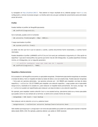 tu navegador en http://localhost:28017/. Para obtener el mayor resultado de el, deberás agregar rest=true a tu
configuración y reiniciar el proceso mongod. La interfaz web te da una gran cantidad de conocimiento acerca del estado
actual del server.
Profiler
Puedes habilitar el profiler de MongoDB ejecutando:
db.setProfilingLevel (2);
Con el activado, puedes correr el comando:
db.unicorns.find({ weight: {$gt: 600}});
Y luego examinados el profiler:
db.system.profile.find()
La salida nos dice que fue lo que se ejecuto y cuando, cuantos documentos fueron escaneados, y cuantos fueron
retornados.
Puedes desabilitar el profiler LLAMANDO setProfileLevel de nuevo per cambiando el argumento a 0. Otra opción es
especificar 1 que solo le hará profile a los queries que tomen mas de 100 milisegundos. O, puedes especificar el tiempo
minimo, en milisegundos, con un segundo parametro:
// profile cualquier cosa que tome mas de 1 segundo
db.setProfilingLevel (1, 1000);
Respaldos y Restauraciones
En la carpeta bin de MongoDB se encuentra un ejecutable mongodump. Simplemente ejecutando mongodump se conectara
a la base de datos y hará un respaldo de todas tus bases de datos a una sub carpeta dump. Puedes ejecutar mongodump
--help para ver opciones adicionales. Las opciones comunes son --db DBNAME para respaldar una base de datos
especifica y --collection COLLECTIONAME para respaldar una colección especifica.. Luego puedes usar el ejecutable
mongorestore, localizado en la carpeta bin, para restaurar un respaldo hecho previamente. De nuevo, los tags --db
y --collection pueden ser especificados para restaurar una base de datos o una colección especifica.
Por ejemplo, para respaldar nuestra colección learn a una carpeta backup, ejecutamos (esto es su mismo ejecutable
que puedes correr en una ventana de tu terminal, no dentro de la consola misma de mongo):
mongodump --db learn --out backup
Para restaurar solo la colección unicorns, podemos hacer:
mongorestore --collection unicorns backup/learn/unicorns.bson
Vale resaltar que mongoexport y mongoimport son otros dos ejecutables que pueden ser usados para exportar e importar
datos desde JSON o CSV. Por ejemplo, podemos obtener una salida en JSON haciendo:
28
 