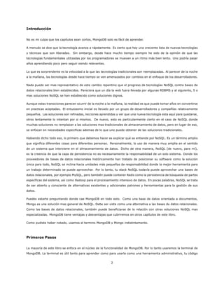 Introducción
No es mi culpa que los capítulos sean cortos, MongoDB solo es fácil de aprender.
A menudo se dice que la tecnología avanza a rápidamente. Es cierto que hay una creciente lista de nuevas tecnologías
y técnicas que son liberadas. Sin embargo, desde hace mucho tiempo siempre he sido de la opinión de que las
tecnologías fundamentales utilizadas por los programadores se mueven a un ritmo más bien lento. Uno podría pasar
años aprendiendo poco pero seguir siendo relevantes.
Lo que es sorprendente es la velocidad a la que las tecnologías tradicionales son reemplazadas. Al parecer de la noche
a la mañana, las tecnologías desde hace tiempo se ven amenazados por cambios en el enfoque de los desarrolladores.
Nada puede ser mas representativo de este cambio repentino que el progreso de tecnologías NoSQL contra bases de
datos relacionales bien establecidas. Pareciera que un día la web fuera llevada por algunas RDBMS y al siguiente, 5 o
mas soluciones NoSQL se han establecido como soluciones dignas.
Aunque estas transiciones parecen ocurrir de la noche a la mañana, la realidad es que puede tomar años en convertirse
en practicas aceptadas. El entusiasmo inicial es llevado por un grupo de desarrolladores y compañías relativamente
pequeños. Las soluciones son refinadas, lecciones aprendidas y ver que una nueva tecnología esta aquí para quedarse,
otros lentamente lo intentan por si mismos. De nuevo, esto es particularmente cierto en el caso de NoSQL donde
muchas soluciones no remplazan a las soluciones mas tradicionales de almacenamiento de datos, pero en lugar de eso,
se enfocan en necesidades especificas ademas de lo que uno puede obtener de las soluciones tradicionales.
Habiendo dicho todo eso, lo primero que debemos hacer es explicar qué se entiende por NoSQL. Es un término amplio
que significa diferentes cosas para diferentes personas. Personalmente, lo uso de manera muy amplia en el sentido
de un sistema que interviene en el almacenamiento de datos. Dicho de otra manera, NoSQL (de nuevo, para mí),
es la creencia de que la capa de persistencia no es necesariamente la responsabilidad de un solo sistema. Donde los
proveedores de bases de datos relacionales históricamente han tratado de posicionar su software como la solución
única para todo, NoSQL se inclina hacia unidades más pequeñas de responsabilidad donde la mejor herramienta para
un trabajo determinado se puede aprovechar. Por lo tanto, tu stack NoSQL todavía puede aprovechar una bases de
datos relacionales, por ejemplo MySQL, pero también puede contener Redis como la persistencia de búsqueda de partes
específicas del sistema, así como Hadoop para el procesamiento intensivo de datos. En pocas palabras, NoSQL se trata
de ser abierto y consciente de alternativas existentes y adicionales patrones y herramientas para la gestión de sus
datos.
Puedes estarte preguntando donde cae MongoDB en todo esto. Como una base de datos orientada a documentos,
Mongo es una solución mas general de NoSQL. Debe ser vista como una alternativa a las bases de datos relacionales.
Como las bases de datos relacionales, también puede beneficiarse de la relación con otras soluciones NoSQL mas
especializadas. MongoDB tiene ventajas y desventajas que cubriremos en otros capítulos de este libro.
Como pudiste haber notado, usamos el termino MongoDB y Mongo indistintamente.
Primeros Pasos
La mayoría de este libro se enfoca en el núcleo de la funcionalidad de MongoDB. Por lo tanto usaremos la terminal de
MongoDB. La terminal es útil tanto para aprender como para usarla como una herramienta administrativa, tu código
2
 