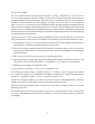 usara un driver MongoDB.
Esto trae a colación lo primero que debes saber de MongoDB: sus drivers. MongoDB tiene un numero de drivers
oficiales para varios lenguajes. Estos drivers pueden ser vistos como los diferentes drivers para bases de datos con
los cuales probablemente estarás familiarizado. Sobre estos drivers, la comunidad de desarrollo han construido otros
frameworks y librerías especificas para ciertos lenguajes. Por ejemplo, NoRM es una librería en C# que implementa
LINQ, y MongoMapper es una librería ruby que es ActiveRecord-friendly. Así decidas programar directamente contra el
núcleo de drivers de MongoDB, o alguna librería de alto nivel, es tu opción. Hago esta acotación solo porque muchas
personas que vienen a MongoDB están confundidas sobre porque hay librerías oficiales y librerías de la comunidad, las
primeras se enfocan en la comunicación/conectividad con MongoDB y la segunda esta centrada en las implementaciones
de lenguaje/framework especificamente.
Mientras lees este libro, te invito a que juegues con MongoDB para replicar lo que demuestro así como explorar las
dudas que puedas tener. Es fácil comenzar con MongoDB, así que tomemos unos minutos para establecer las cosas.
1. Ve a la pagina de descargas oficial y toma los binarios de la primera fila (la versión estable recomendada) para tu
sistema operativo. Para efectos de desarrollo puedes tomar 32-bit o 64 bit.
2. Extrae el archivo (donde lo desees) y navega a la sub-carpeta bin. No ejecutes nada aun, pero ten en cuenta que
mongod es el proceso para el servidor y mongo es la terminal cliente - estos son dos ejecutables en los que pasaremos
la mayoría del tiempo.
3. Crea un nuevo archivo de texto en la sub-carpeta bin llamado mongodb.config
4. Añade una sola linea a tu mongod.config: dbpath=RUTA_DONDE_QUIERES_GUARDAR_TUS_ARCHIVOS_DE_BASE_DE_DATOS
. Por ejemplo, en Windows podrías hacer dbpath=c:mongodbdata y en Linux dbpath=/etc/mongodb/data.
5. Asegúrate que la ruta dbpath que especificaste exista.
6. Lanza mongod con el parametro --config /ruta/a/tu/mongodb.config
Como ejemplo para usuarios windows, si extrajiste el archivo en c:mongodb y creaste c:mongodbdata entonces
en c:mongodbbinmongodb.config especificaras la ruta dbpath=c:mongodbdata. Puedes lanzar mongod desde la
terminal con c:mongodbbinmongod --config c:mongodbbinmongodb.config.
Siéntete libre de agregar la carpeta bin a tu path para poder lanzar mongod sin estas especificaciones. Usuarios de
MacOSX y Linux siguen los mismos pasos. La única cosa que debes cambiar son las rutas.
Espero que ahora tengas MongoDB corriendo. Si tienes un error, lee la salida con cuidado - el servidor es muy bueno
explicando cual es el error.
Ahora puedes lanzar mongo (sin la d) que conectara tu terminal con el servidor que esta corriendo. Intenta escribir
db.version() para asegurarte que todo funciona como debe ser. Si todo va bien veras el numero de la versión que
has instalado.
3
 
