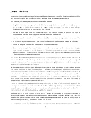 Capitulo 1 - Lo Básico
Comenzamos nuestro viaje conociendo la mecánica básica de trabajar con MongoDB. Obviamente este es el núcleo
para entender MongoDB, pero también nos ayuda a responder dudas técnicas acerca de MongoDB.
Para comenzar, hay seis simples conceptos que necesitamos entender.
1. MongoDB tiene el mismo concepto de ‘base de datos’ con el que probablemente estés familiarizado (o un schema
para los amigos de Oracle). En una instancia de MongoDB puedes tener cero o mas bases de datos, cada una
actuando como un contenedor de alto nivel para todo lo demás.
2. Una base de datos puede tener cero o mas ‘colecciones’. Una colección comparte lo suficiente con lo que es
tradicionalmente una tabla por lo que puedes pensar en ellas como la misma cosa.
3. Las colecciones están hechas de cero o mas ‘documentos’. De nuevo, un documento puede ser visto como una ‘fila’.
4. Un documento esta compuesto de uno o mas ‘campos’, probablemente puedas adivinar que son las ‘columnas’.
5. ‘Indices’ en MongoDB funcionan muy parecido a sus equivalentes en RDBMS.
6. ‘Cursores’ son un concepto diferente de los otros 5 pero son tan importantes, y comúnmente pasados por alto, que
pienso valdría la pena crear un tema de discusión para ellos. Lo importante a entender sobre los cursores es que
cuando le pides datos a MongoDB, mongo retorna un cursor, con el que podemos hacer algunas cosas, como contar
o saltar algún dato, sin descargarlos de hecho.
Para resumir, MongoDB esta hecho de bases de datos que contienen colecciones. Una coleccion esta hecha de
documentos. Cada documento esta compuesto de campos. Las colecciones pueden ser indexadas, lo cual mejora la
búsqueda y ordenamiento. Finalmente, cuando obtenemos datos de MongoDB lo hacemos a través de un cursor cuya
ejecución es retrasada hasta que sea necesario.
Te preguntaras, porque usar una nueva terminología (colecciones vs tablas, documentos vs filas y campos vs colum-
nas). Es solo para hacer las cosas mas complicadas? La verdad es que mientras estos conceptos son similares a sus
contrapartes en base de datos relacionales, no son idénticos. La diferencia principal viene del hecho de que las bases de
datos relacionales definen columnas a nivel de la tabla mientras que bases de datos orientadas a documentos definen
sus campos a nivel de documento. Eso es, cada documento dentro de una coleccion puede tener su propio y único
set de campos. Por lo tanto una coleccion es un contenedor silencioso en comparación a una tabla, mientras que un
documento tiene mucha mas información que una fila.
A pesar de que esto es importante de entender, no te preocupes si las cosas no te quedan claras. No tomara mas
que un par de inserciones para ver lo que realmente significa. Al final, el punto es que una colección no es estricta
acerca de lo que contiene (sin schema). Los campos son rastreados con cada documento individual. Los beneficios e
inconvenientes de esto serán explorados en un capitulo mas adelante.
Manos a la obra. Si no tienes MongoDB corriendo aun, ve y lanza el servidor mongod así como la terminal mongo. La
terminal corre JavaScript. Hay algunos comandos globales que puedes ejecutar, como help (ayuda) o exit (salir). Los
comandos que ejecutes contra la base de datos, son ejecutados a través de el objeto db, como db.help() (ayuda de
la base de datos) o db.stats() (estadísticas sobre la base de datos).
Ve y escribe en la terminal db.help(), obtendrás una lista de los comandos que puedes ejecutar contra el objeto db.
4
 