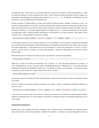 Una pequeña nota. Como esta es una consola JavaScript, si ejecutas un método y omites los paréntesis (), veras
el cuerpo del método en vez de la ejecución del mismo. Solo lo menciono porque la primera vez que lo hagas no te
sorprendas cuando obtengas una respuesta que comience con function (...){. Por ejemplo, si escribes db.help (sin
paréntesis), veras la implementación del método help.
Primero usaremos el método global use (usar) para cambiar de base de datos, inténtalo y escribe use learn. No
importa si la base de datos aun no existe. La primera colección que crearemos de hecho creara la base de datos learn.
Ahora que estas dentro de una base de datos puedes comenzar a utilizar comandos de bases de datos, como db.
getCollectionNames(). Si lo haces, deberás obtener un arreglo vacio ([ ]). Ya que las colecciones son sin schema,
no necesitamos crearlo. Podemos insertar simplemente un documento en una nueva colección. Para hacerlo, usa el
comando insert, suministrando el documento a insertar.
db.unicorns.insert ({name: ’Aurora ’, gender: ’f’, weight: 450})
La linea anterior ejecuta insert contra la colección unicorns, pasándole un solo argumento. Internamente MongoDB
usa un formato binario serializado en JSON. Externamente, esto significa que usaremos mucho JSON, como es el caso
de nuestros parámetros. Si ejecutamos db.getCollectionNames(), veremos dos colecciones: unicorns y system.
indexes. system.indexes es creado una vez por base de datos, y contiene la información de los indices de nuestra
base de datos.
Ahora puedes usar el comando find contra unicorns para retornar una lista de documentos:
db.unicorns.find()
Fíjate que, a parte de los datos que especificas, hay un campo _id. Todo documento debe tener un campo _id
único. Puedes generar uno por tu cuenta o dejar a MongoDB que genere un ObjectId por ti. La mayoría del tiempo
probablemente quieras que MongoDB lo genere por ti. Por defecto, el campo _id es indexado - lo que explica porque
la colección system.indexes fue creada. Puedes mirar system.indexes:
db.system.indexes.find()
Lo que estas viendo es el nombre del indice, la base de datos y colección contra la que fue creada y los campos incluidos
en el indice.
Ahora, de vuelta a la discusión acerca de colecciones sin schema. Inserta un documento totalmente diferente en
unicorns como:
db.unicorns.insert ({name: ’Leto’, gender: ’m’, home: ’Arrakeen ’, worm: false })
Y, de nuevo usa find para listar los documentos. Luego que conocemos mas, discutiremos este interesante compor-
tamiento de MongoDB, pero con suerte estarás comenzando a entender porque la terminología tradicional no es la
mejor opción.
Dominando los Selectores
Ademas de los seis conceptos que hemos explorado, hay un aspecto practico de MongoDB que necesitas conocer
antes de movernos a temas mas avanzados: selectores de consulta. Un selector de consulta MongoDB es como una
5
 