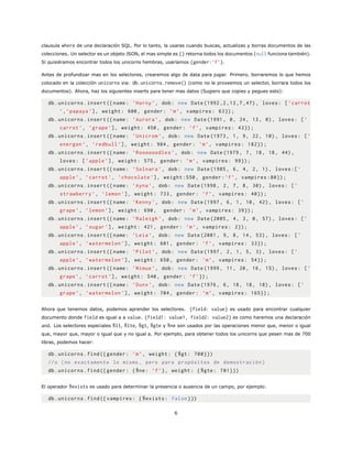 clausula where de una declaración SQL. Por lo tanto, la usaras cuando buscas, actualizas y borras documentos de las
colecciones. Un selector es un objeto JSON, el mas simple es {} retorna todos los documentos (null funciona también).
Si quisiéramos encontrar todos los unicorns hembras, usaríamos {gender:’f’}.
Antes de profundizar mas en los selectores, crearemos algo de data para jugar. Primero, borraremos lo que hemos
colocado en la colección unicorns via: db.unicorns.remove() (como no le proveemos un selector, borrara todos los
documentos). Ahora, haz los siguientes inserts para tener mas datos (Sugiero que copies y pegues esto):
db.unicorns.insert ({name: ’Horny ’, dob: new Date (1992 ,2 ,13 ,7 ,47), loves: [’carrot
’,’papaya ’], weight: 600, gender: ’m’, vampires: 63});
db.unicorns.insert ({name: ’Aurora ’, dob: new Date (1991, 0, 24, 13, 0), loves: [’
carrot ’, ’grape ’], weight: 450, gender: ’f’, vampires: 43});
db.unicorns.insert ({name: ’Unicrom ’, dob: new Date (1973, 1, 9, 22, 10), loves: [’
energon ’, ’redbull ’], weight: 984, gender: ’m’, vampires: 182});
db.unicorns.insert ({name: ’Roooooodles ’, dob: new Date (1979, 7, 18, 18, 44),
loves: [’apple ’], weight: 575, gender: ’m’, vampires: 99});
db.unicorns.insert ({name: ’Solnara ’, dob: new Date (1985, 6, 4, 2, 1), loves :[’
apple ’, ’carrot ’, ’chocolate ’], weight :550, gender:’f’, vampires :80});
db.unicorns.insert ({name: ’Ayna’, dob: new Date (1998, 2, 7, 8, 30), loves: [’
strawberry ’, ’lemon ’], weight: 733, gender: ’f’, vampires: 40});
db.unicorns.insert ({name: ’Kenny ’, dob: new Date (1997, 6, 1, 10, 42), loves: [’
grape ’, ’lemon ’], weight: 690, gender: ’m’, vampires: 39});
db.unicorns.insert ({name: ’Raleigh ’, dob: new Date (2005, 4, 3, 0, 57), loves: [’
apple ’, ’sugar ’], weight: 421, gender: ’m’, vampires: 2});
db.unicorns.insert ({name: ’Leia’, dob: new Date (2001, 9, 8, 14, 53), loves: [’
apple ’, ’watermelon ’], weight: 601, gender: ’f’, vampires: 33});
db.unicorns.insert ({name: ’Pilot ’, dob: new Date (1997, 2, 1, 5, 3), loves: [’
apple ’, ’watermelon ’], weight: 650, gender: ’m’, vampires: 54});
db.unicorns.insert ({name: ’Nimue ’, dob: new Date (1999, 11, 20, 16, 15), loves: [’
grape ’, ’carrot ’], weight: 540, gender: ’f’});
db.unicorns.insert ({name: ’Dunx’, dob: new Date (1976, 6, 18, 18, 18), loves: [’
grape ’, ’watermelon ’], weight: 704, gender: ’m’, vampires: 165});
Ahora que tenemos datos, podemos aprender los selectores. {field: value} es usado para encontrar cualquier
documento donde field es igual a a value. {field1: value1, field2: value2} es como haremos una declaración
and. Los selectores especiales $lt, $lte, $gt, $gte y $ne son usados por las operaciones menor que, menor o igual
que, mayor que, mayor o igual que y no igual a. Por ejemplo, para obtener todos los unicorns que pesen mas de 700
libras, podemos hacer:
db.unicorns.find({ gender: ’m’, weight: {$gt: 700}})
//o (no exactamente lo mismo , pero para propósitos de demostración)
db.unicorns.find({ gender: {$ne: ’f’}, weight: {$gte: 701}})
El operador $exists es usado para determinar la presencia o ausencia de un campo, por ejemplo:
db.unicorns.find({ vampires: {$exists: false }})
6
 