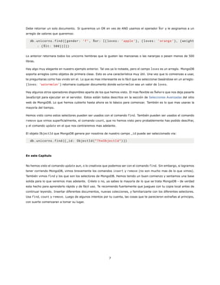 Debe retornar un solo documento. Si queremos un OR en ves de AND usamos el operador $or y le asignamos a un
arreglo de valores que queremos:
db.unicorns.find({ gender: ’f’, $or: [{ loves: ’apple ’}, {loves: ’orange ’}, {weight
: {$lt: 500}}]})
Lo anterior retornara todos los unicorns hembras que le gusten las manzanas o las naranjas o pesen menos de 500
libras.
Hay algo muy elegante en nuestro ejemplo anterior. Tal ves ya lo notaste, pero el campo loves es un arreglo. MongoDB
soporta arreglos como objetos de primera clase. Esto es una característica muy útil. Una vez que lo comienzas a usar,
te preguntaras como has vivido sin el. Lo que es mas interesante es lo fácil que es seleccionar basándose en un arreglo:
{loves: ’watermelon’} retornara cualquier documento donde watermelon sea un valor de loves.
Hay algunos otros operadores disponibles aparte de los que hemos visto. El mas flexible es $where que nos deja pasarle
JavaScript para ejecutar en el servidor. Estos están todos descritos en la sección de Selecciones Avanzadas del sitio
web de MongoDB. Lo que hemos cubierto hasta ahora es lo básico para comenzar. También es lo que mas usaras la
mayoría del tiempo.
Hemos visto como estos selectores pueden ser usados con el comando find. También pueden ser usados el comando
remove que vimos superficialmente, el comando count, que no hemos visto pero probablemente has podido descifrar,
y el comando update en el que nos centraremos mas adelante.
El objeto ObjectId que MongoDB genera por nosotros de nuestro campo _id puede ser seleccionado via:
db.unicorns.find({_id: ObjectId(”TheObjectId”)})
En este Capitulo
No hemos visto el comando update aun, o lo creativos que podemos ser con el comando find. Sin embargo, si logramos
tener corriendo MongoDB, vimos brevemente los comandos insert y remove (no son mucho mas de lo que vimos).
También vimos find y los que son los selectores de MongoDB. Hemos tenido un buen comienzo y sentamos una base
solida para lo que veremos mas adelante. Créelo o no, ya sabes la mayoría de lo que se trata MongoDB - de verdad
esta hecho para aprenderlo rápido y de fácil uso. Te recomiendo fuertemente que juegues con tu copia local antes de
continuar leyendo. Insertar diferentes documentos, nuevas colecciones, y familiarizarte con los diferentes selectores.
Usa find, count y remove. Luego de algunos intentos por tu cuenta, las cosas que te parecieron extrañas al principio,
con suerte comenzaran a tomar su lugar.
7
 