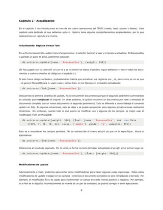 Capitulo 2 - Actualizando
En el capitulo 1 nos introducimos en tres de las cuatro operaciones del CRUD (create, read, update y delete). Este
capitulo esta dedicado al que saltamos update. Update tiene algunos comportamientos sorprendentes, por lo que
dedicaremos un capitulo a la misma.
Actualizando: Replace Versus $set
En su forma mas simple, update tiene 2 argumentos: el selector (where) a usar y el campo a actualizar. Si Roooooodles
a ganado un poco de peso, podríamos ejecutar:
db.unicorns.update ({name: ’Roooooodles ’}, {weight: 590})
(Si has jugado con tu colección unicorns y ya no tienes los datos originales, sigue adelante y remove todos los docu-
mentos y vuelve a insertar el código en el capitulo 1.)
Si esto fuera código verdadero, probablemente habría que actualizar sus registros por _id, pero como yo no se que
_id genero MongoDB para ti, usare names. Ahora bien, si nos fijamos en el registro actualizado:
db.unicorns.find({name: ’Roooooodles ’})
Descubrirás la primera sorpresa de update, No se encuentran documentos porque el segundo parámetro suministrado
es utilizado para remplazar el original. En otras palabras, el update encontró un documento por name y remplazo el
documento completo con un nuevo documento (el segundo parámetro). Esto es diferente a como trabaja el comando
update en SQL. En algunas situaciones, esto es ideal y se puede aprovechar para algunas actualizaciones realmente
dinámicas. Sin embargo, cuando todo lo que quiero es modificar uno o algunos de los campos, es mejor usar el
modificador $set de MongoDB:
db.unicorns.update ({ weight: 590}, {$set: {name: ’Roooooodles ’, dob: new Date
(1979, 7, 18, 18, 44), loves: [’apple ’], gender: ’m’, vampires: 99}})
Esto va a restablecer los campos perdidos. No se sobrescribe el nuevo weight ya que no lo especifique. Ahora si
ejecutamos:
db.unicorns.find({name: ’Roooooodles ’})
Obtenemos el resultado esperado. Por lo tanto, la forma correcta de haber actualizado el weight en el primer lugar es:
db.unicorns.update ({name: ’Roooooodles ’}, {$set: {weight: 590}})
Modificadores de Update
Adicionalmente a $set, podemos aprovechar otros modificadores para hacer algunas cosas ingeniosas. Todos estos
modificadores de Update trabajan en los campos - entonces el documento completo no sera remplazado o borrado. Por
ejemplo, el modificador $inc es usado para incrementar un campo en cierto monto positivo o negativo. Por ejemplo,
si a Pilot se le adjudico incorrectamente la muerte de un par de vampires, se podría corregir el error ejecutando:
8
 