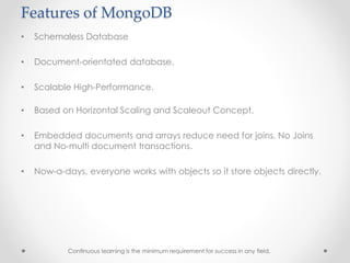 Features of MongoDB
• Schemaless Database
• Document-orientated database.
• Scalable High-Performance.
• Based on Horizontal Scaling and Scaleout Concept.
• Embedded documents and arrays reduce need for joins. No Joins
and No-multi document transactions.
• Now-a-days, everyone works with objects so it store objects directly.
Continuous learning is the minimum requirement for success in any field.
 