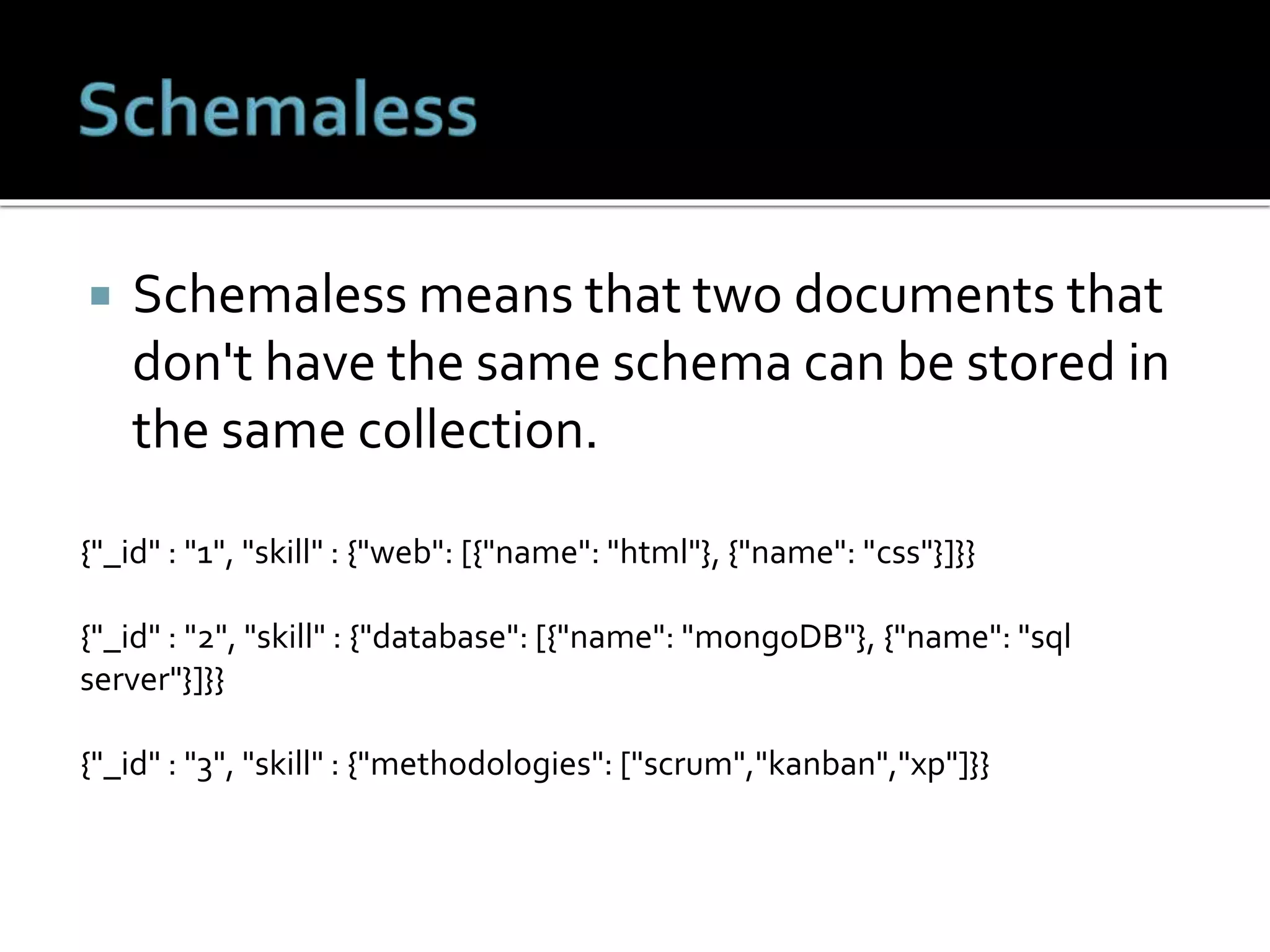  Schemaless means that two documents that
don't have the same schema can be stored in
the same collection.
{"_id" : "1", "skill" : {"web": [{"name": "html"}, {"name": "css"}]}}
{"_id" : "2", "skill" : {"database": [{"name": "mongoDB"}, {"name": "sql
server"}]}}
{"_id" : "3", "skill" : {"methodologies": ["scrum","kanban","xp"]}}
 