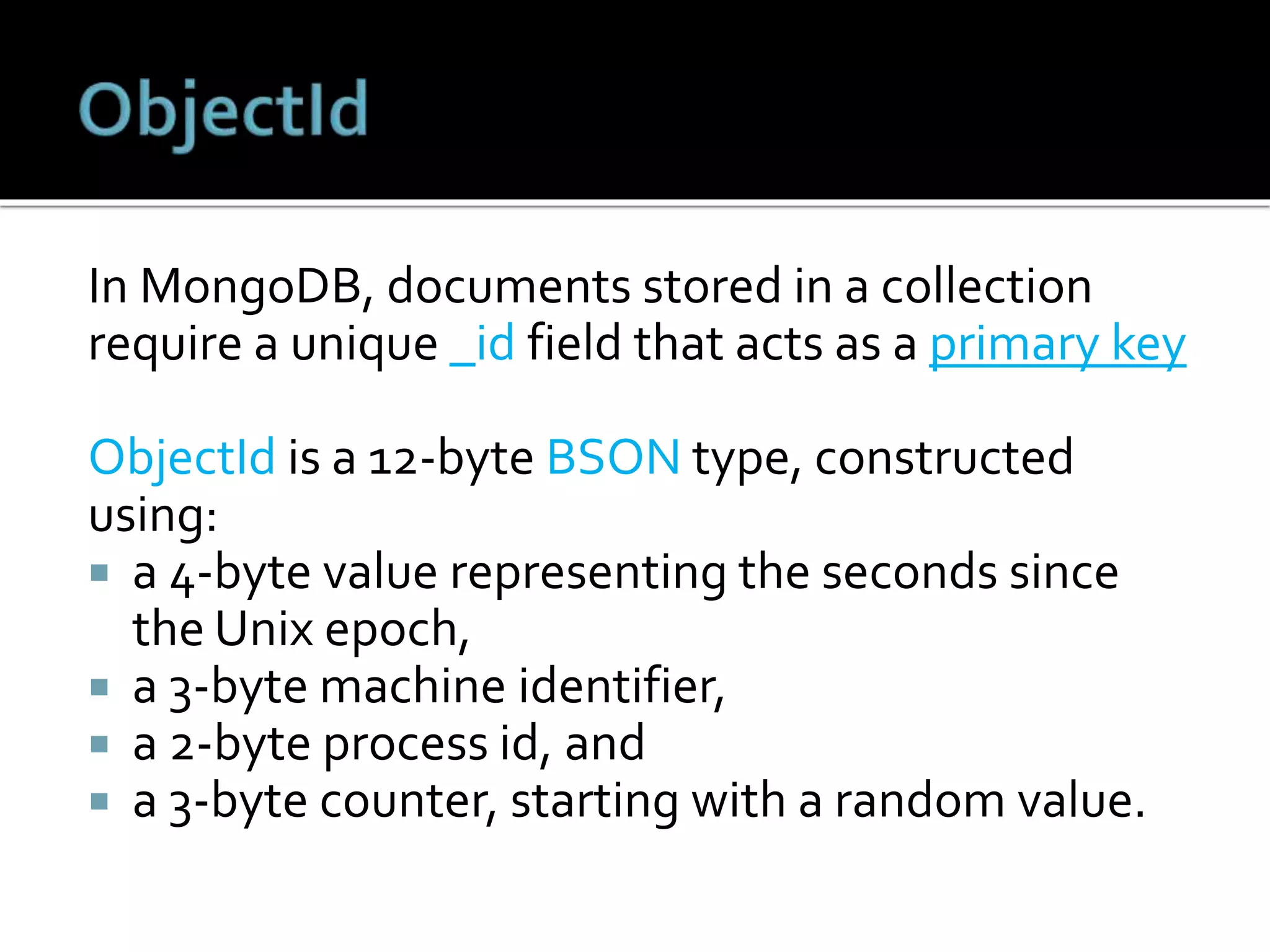 In MongoDB, documents stored in a collection
require a unique _id field that acts as a primary key
ObjectId is a 12-byte BSON type, constructed
using:
 a 4-byte value representing the seconds since
the Unix epoch,
 a 3-byte machine identifier,
 a 2-byte process id, and
 a 3-byte counter, starting with a random value.
 