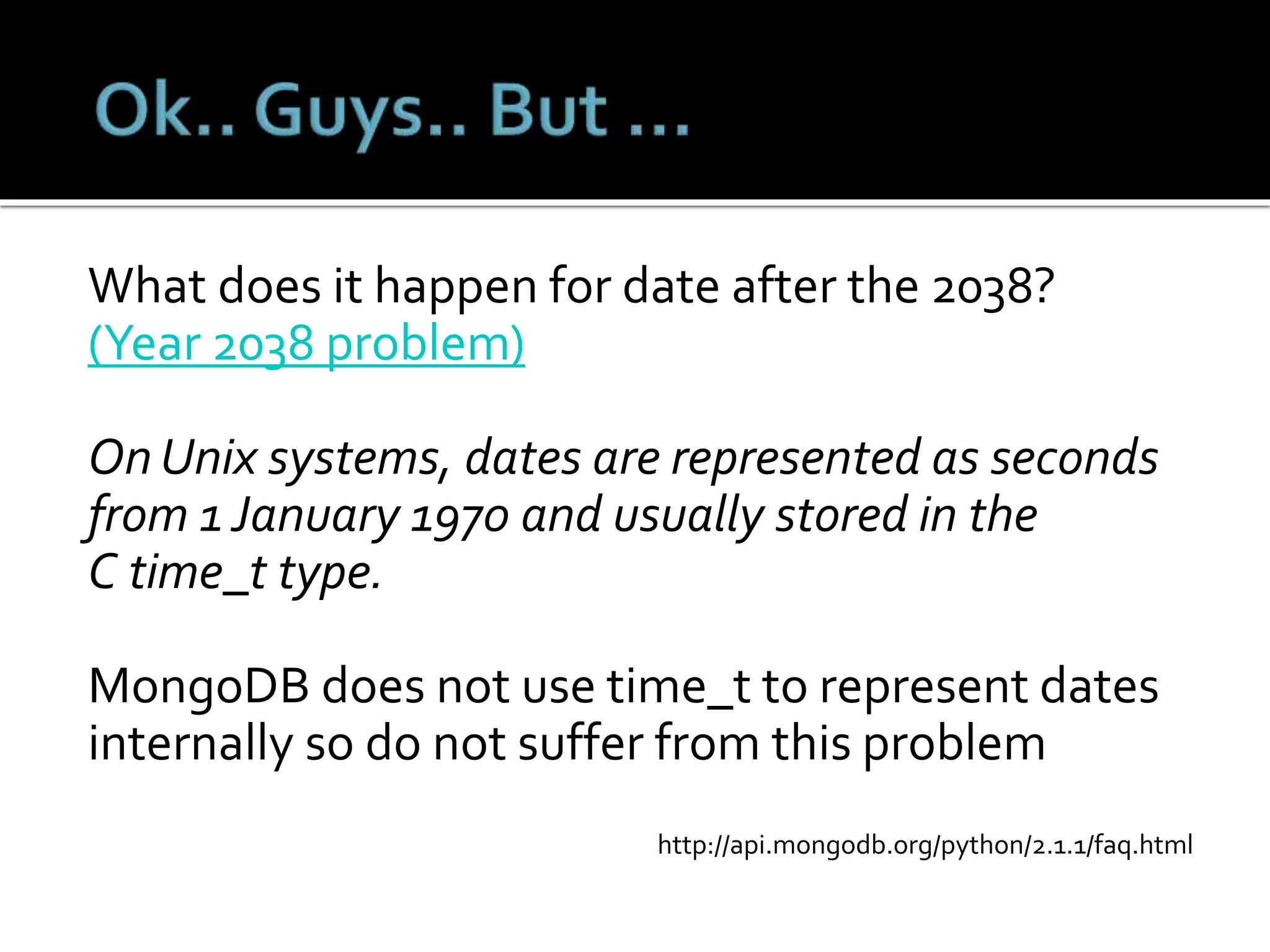 What does it happen for date after the 2038?
(Year 2038 problem)
On Unix systems, dates are represented as seconds
from 1 January 1970 and usually stored in the
C time_t type.
MongoDB does not use time_t to represent dates
internally so do not suffer from this problem
http://api.mongodb.org/python/2.1.1/faq.html
 