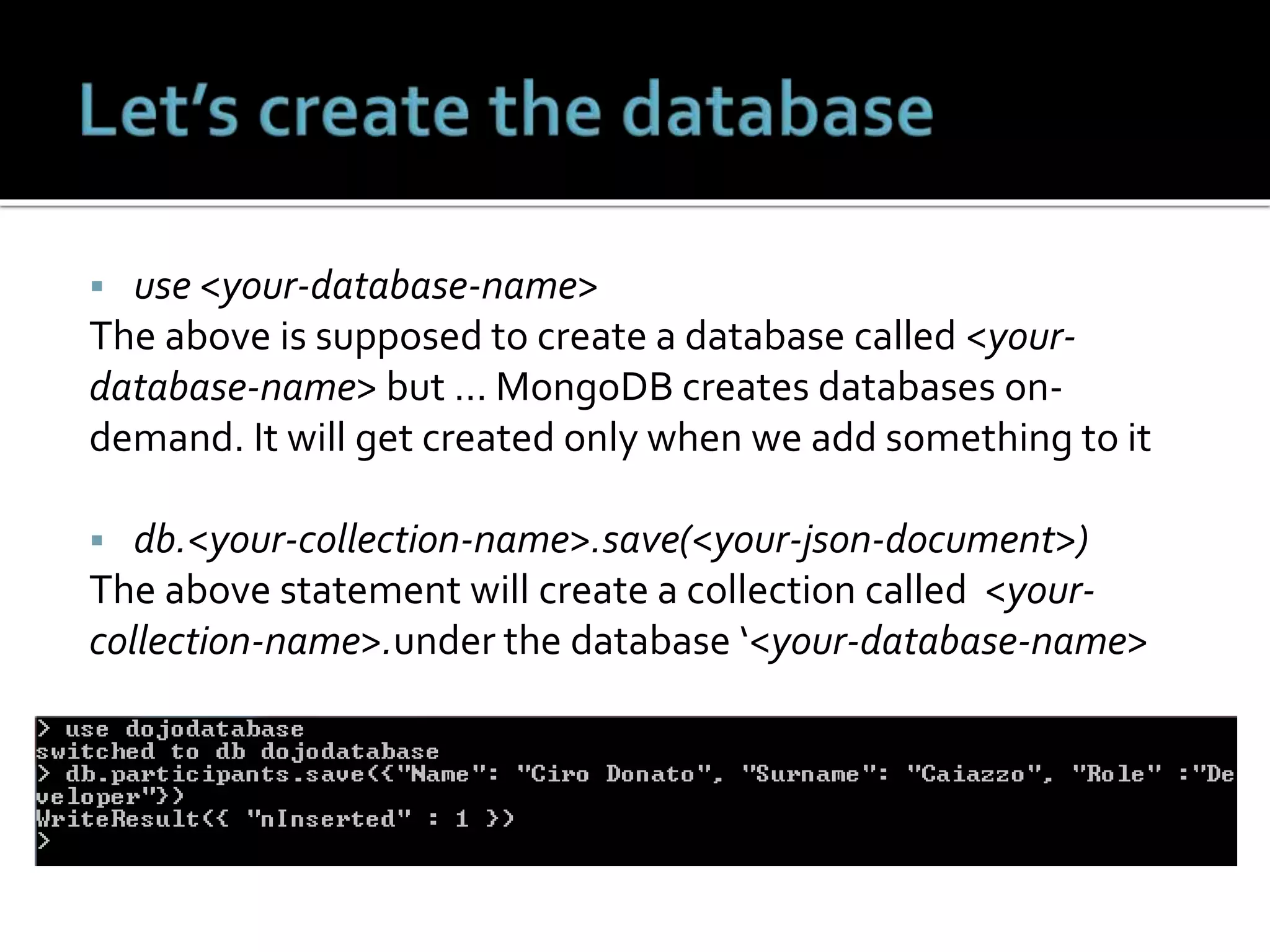 use <your-database-name>
The above is supposed to create a database called <your-
database-name> but … MongoDB creates databases on-
demand. It will get created only when we add something to it
 db.<your-collection-name>.save(<your-json-document>)
The above statement will create a collection called <your-
collection-name>.under the database ‘<your-database-name>
 