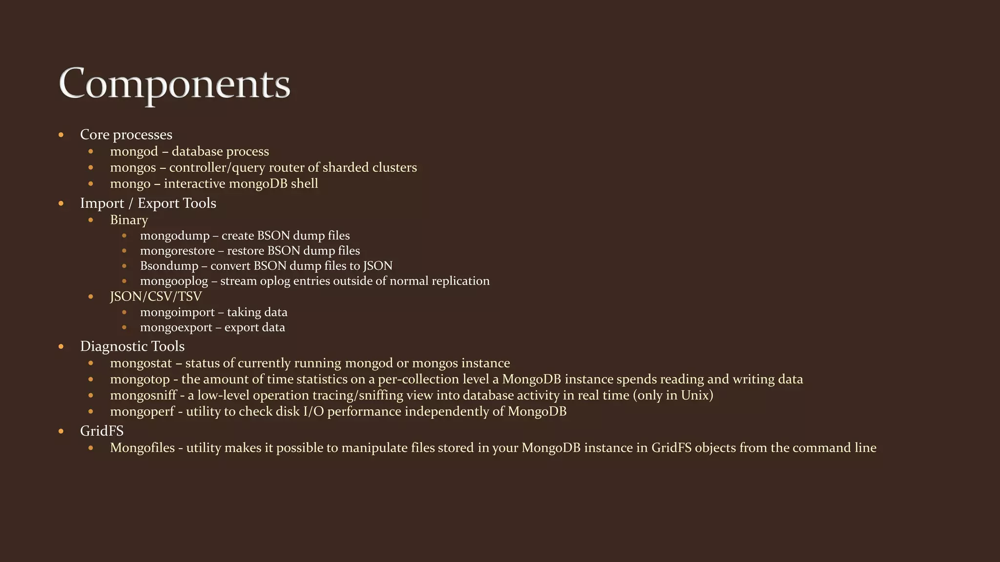  Core processes
 mongod – database process
 mongos – controller/query router of sharded clusters
 mongo – interactive mongoDB shell
 Import / Export Tools
 Binary
 mongodump – create BSON dump files
 mongorestore – restore BSON dump files
 Bsondump – convert BSON dump files to JSON
 mongooplog – stream oplog entries outside of normal replication
 JSON/CSV/TSV
 mongoimport – taking data
 mongoexport – export data
 Diagnostic Tools
 mongostat – status of currently running mongod or mongos instance
 mongotop - the amount of time statistics on a per-collection level a MongoDB instance spends reading and writing data
 mongosniff - a low-level operation tracing/sniffing view into database activity in real time (only in Unix)
 mongoperf - utility to check disk I/O performance independently of MongoDB
 GridFS
 Mongofiles - utility makes it possible to manipulate files stored in your MongoDB instance in GridFS objects from the command line
 