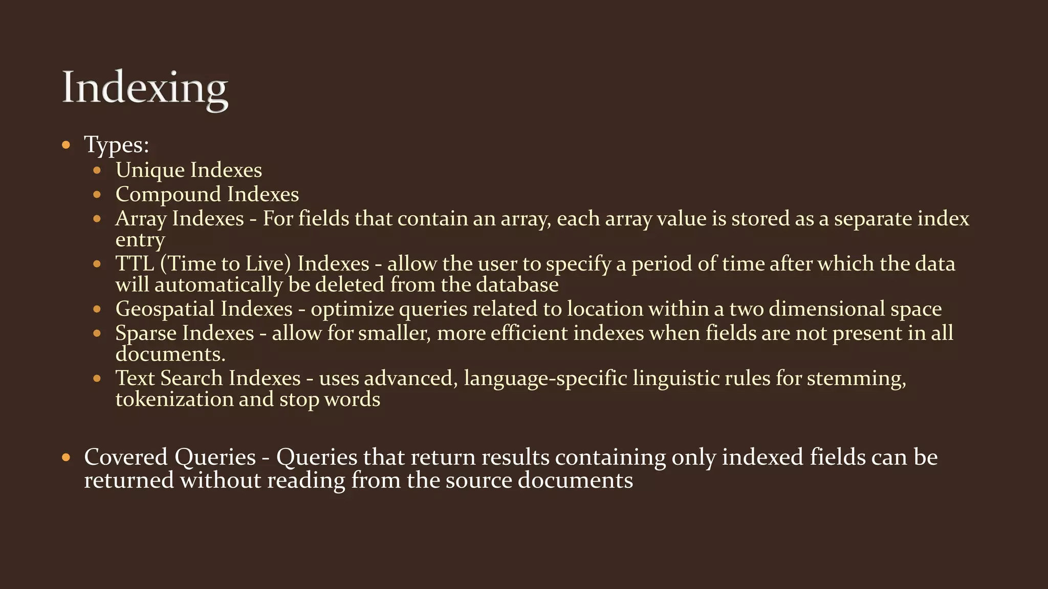 Types:
 Unique Indexes
 Compound Indexes
 Array Indexes - For fields that contain an array, each array value is stored as a separate index
entry
 TTL (Time to Live) Indexes - allow the user to specify a period of time after which the data
will automatically be deleted from the database
 Geospatial Indexes - optimize queries related to location within a two dimensional space
 Sparse Indexes - allow for smaller, more efficient indexes when fields are not present in all
documents.
 Text Search Indexes - uses advanced, language-specific linguistic rules for stemming,
tokenization and stop words
 Covered Queries - Queries that return results containing only indexed fields can be
returned without reading from the source documents
 