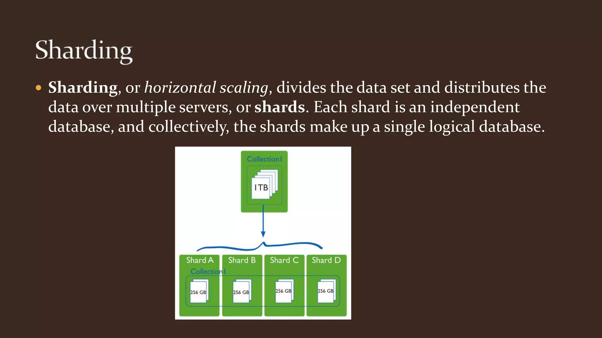  Sharding, or horizontal scaling, divides the data set and distributes the
data over multiple servers, or shards. Each shard is an independent
database, and collectively, the shards make up a single logical database.
 