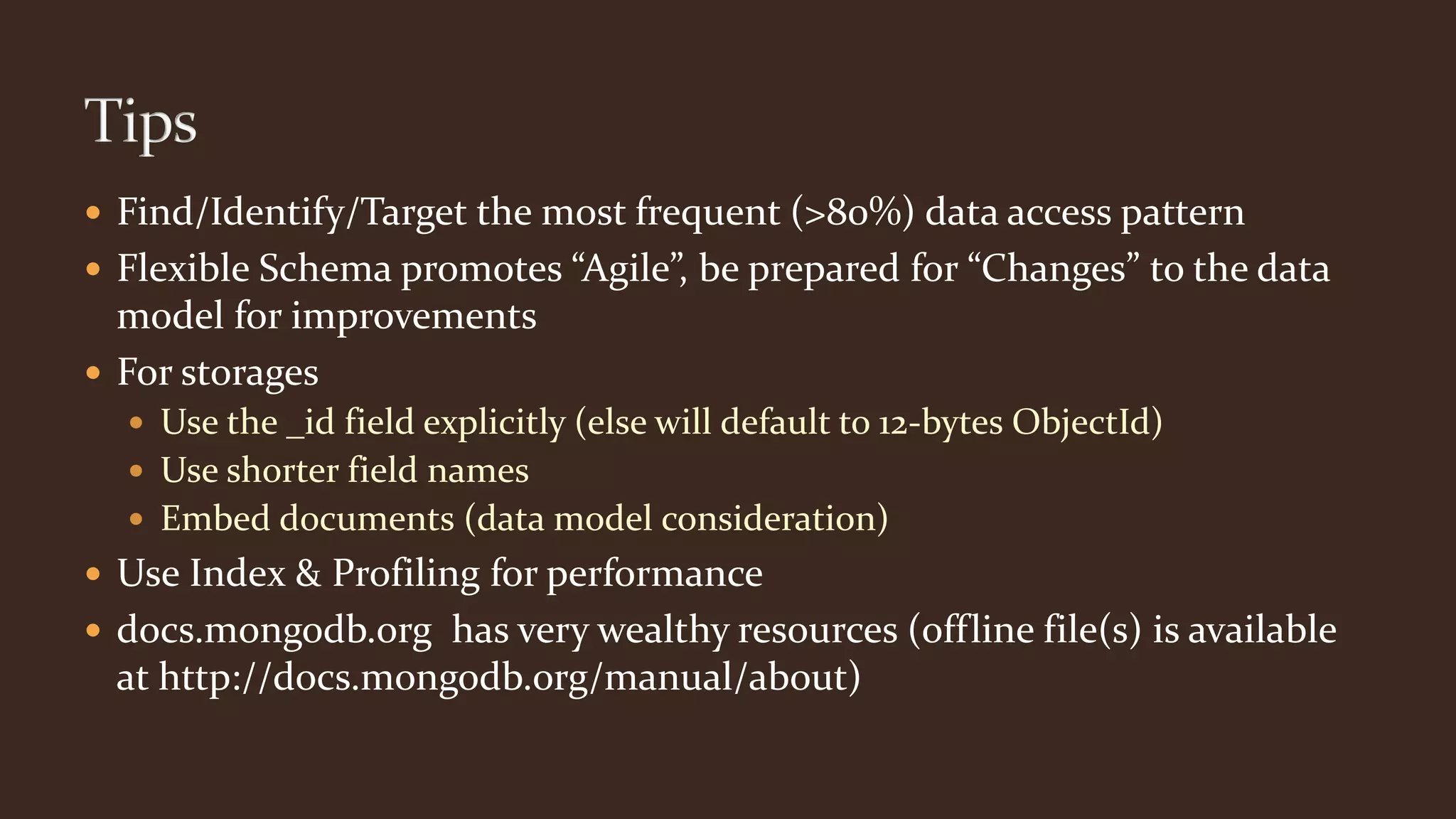  Find/Identify/Target the most frequent (>80%) data access pattern
 Flexible Schema promotes “Agile”, be prepared for “Changes” to the data
model for improvements
 For storages
 Use the _id field explicitly (else will default to 12-bytes ObjectId)
 Use shorter field names
 Embed documents (data model consideration)
 Use Index & Profiling for performance
 docs.mongodb.org has very wealthy resources (offline file(s) is available
at http://docs.mongodb.org/manual/about)
 