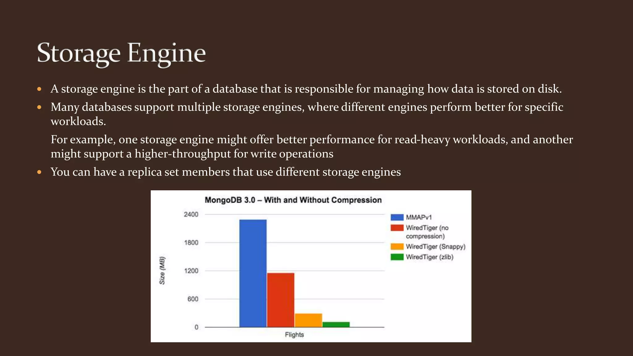  A storage engine is the part of a database that is responsible for managing how data is stored on disk.
 Many databases support multiple storage engines, where different engines perform better for specific
workloads.
For example, one storage engine might offer better performance for read-heavy workloads, and another
might support a higher-throughput for write operations
 You can have a replica set members that use different storage engines
 