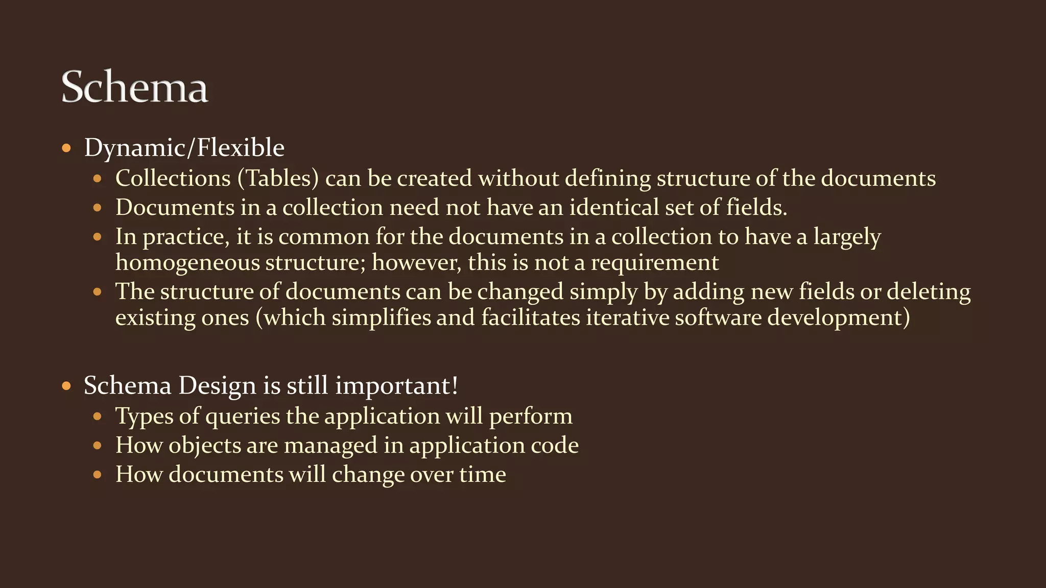  Dynamic/Flexible
 Collections (Tables) can be created without defining structure of the documents
 Documents in a collection need not have an identical set of fields.
 In practice, it is common for the documents in a collection to have a largely
homogeneous structure; however, this is not a requirement
 The structure of documents can be changed simply by adding new fields or deleting
existing ones (which simplifies and facilitates iterative software development)
 Schema Design is still important!
 Types of queries the application will perform
 How objects are managed in application code
 How documents will change over time
 