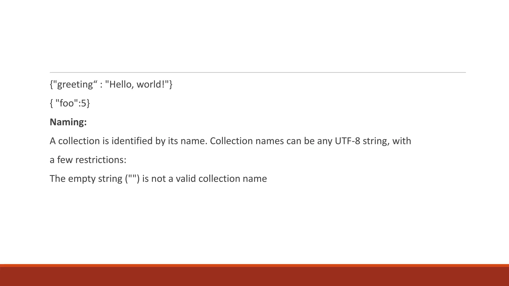 {"greeting“ : "Hello, world!"}
{ "foo":5}
Naming:
A collection is identified by its name. Collection names can be any UTF-8 string, with
a few restrictions:
The empty string ("") is not a valid collection name
 