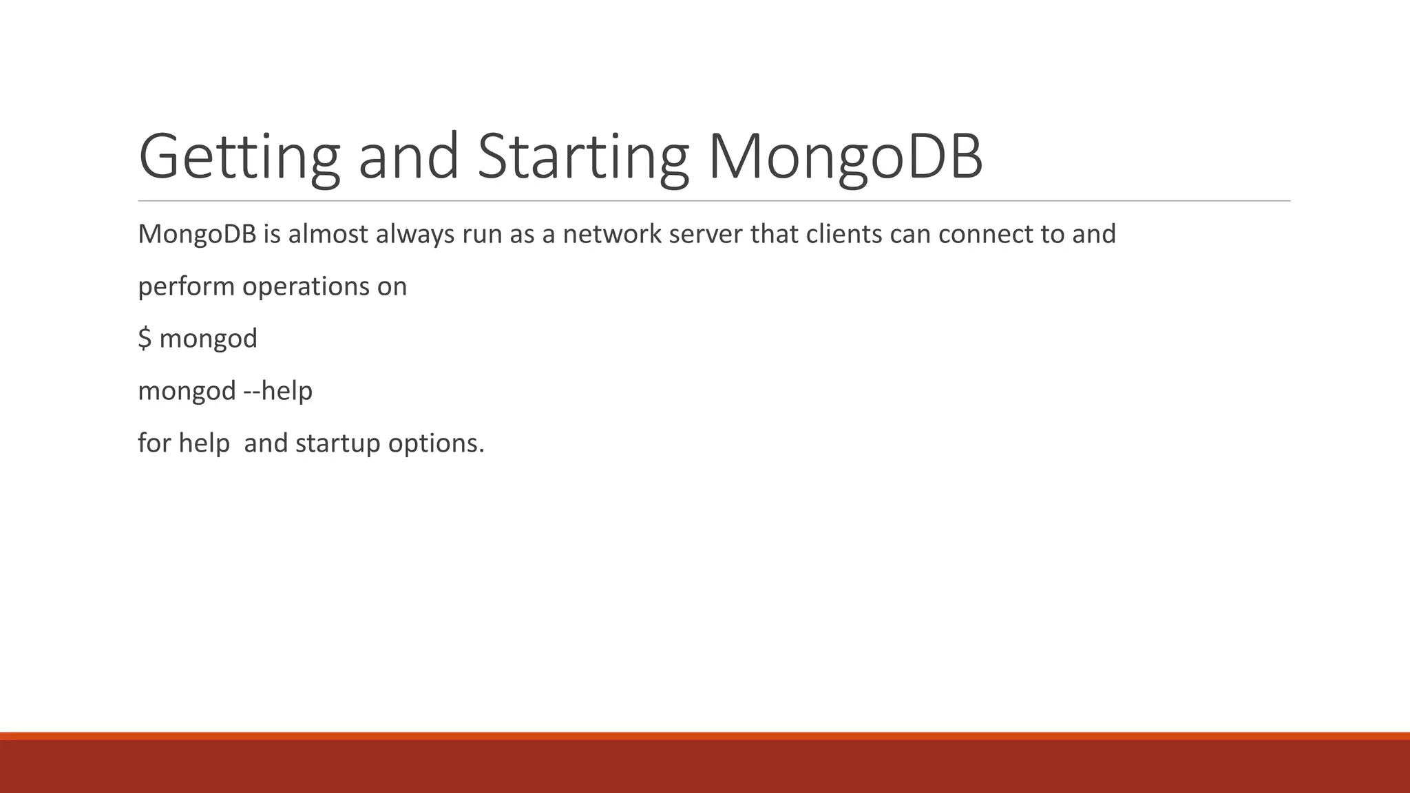 Getting and Starting MongoDB
MongoDB is almost always run as a network server that clients can connect to and
perform operations on
$ mongod
mongod --help
for help and startup options.
 