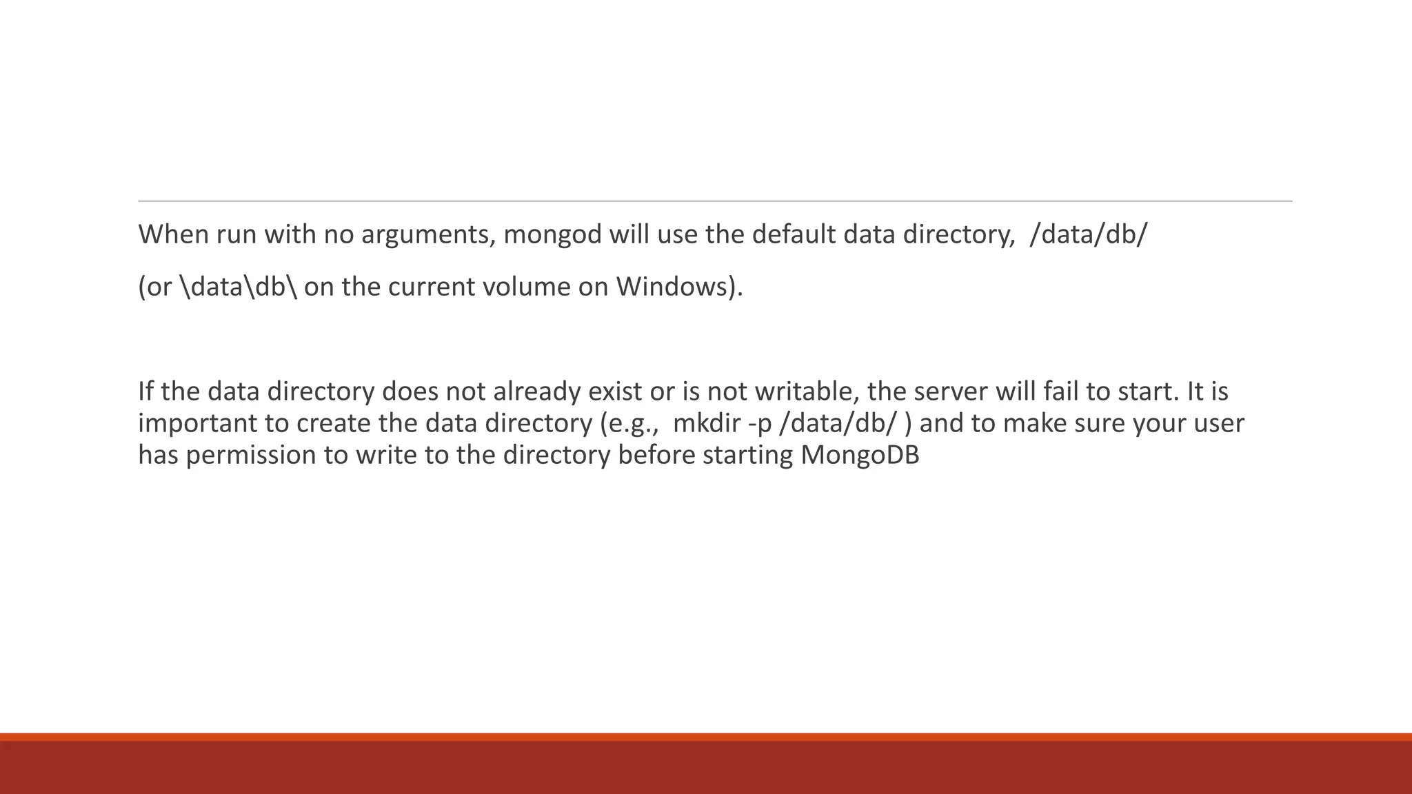 When run with no arguments, mongod will use the default data directory, /data/db/
(or datadb on the current volume on Windows).
If the data directory does not already exist or is not writable, the server will fail to start. It is
important to create the data directory (e.g., mkdir -p /data/db/ ) and to make sure your user
has permission to write to the directory before starting MongoDB
 