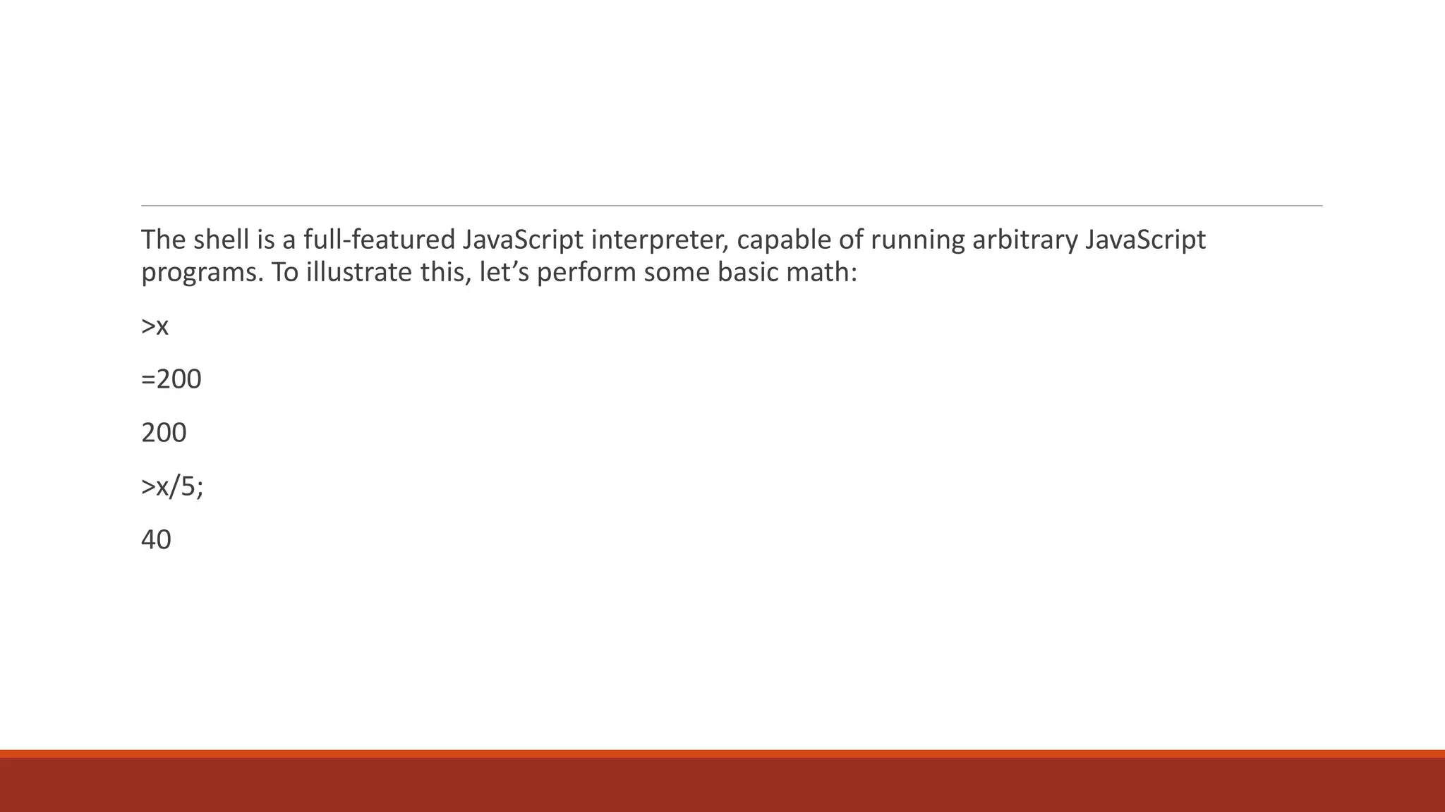 The shell is a full-featured JavaScript interpreter, capable of running arbitrary JavaScript
programs. To illustrate this, let’s perform some basic math:
>x
=200
200
>x/5;
40
 