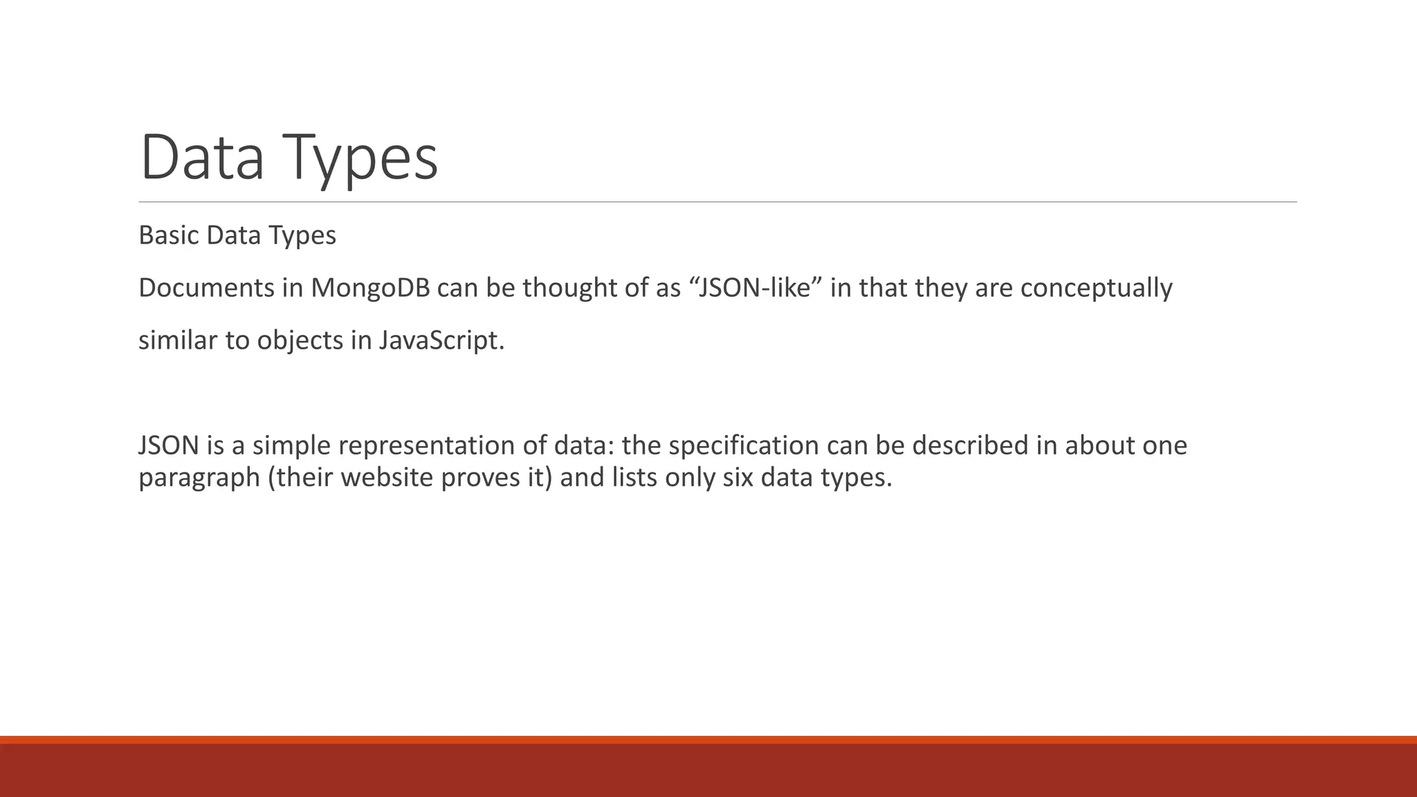 Data Types
Basic Data Types
Documents in MongoDB can be thought of as “JSON-like” in that they are conceptually
similar to objects in JavaScript.
JSON is a simple representation of data: the specification can be described in about one
paragraph (their website proves it) and lists only six data types.
 