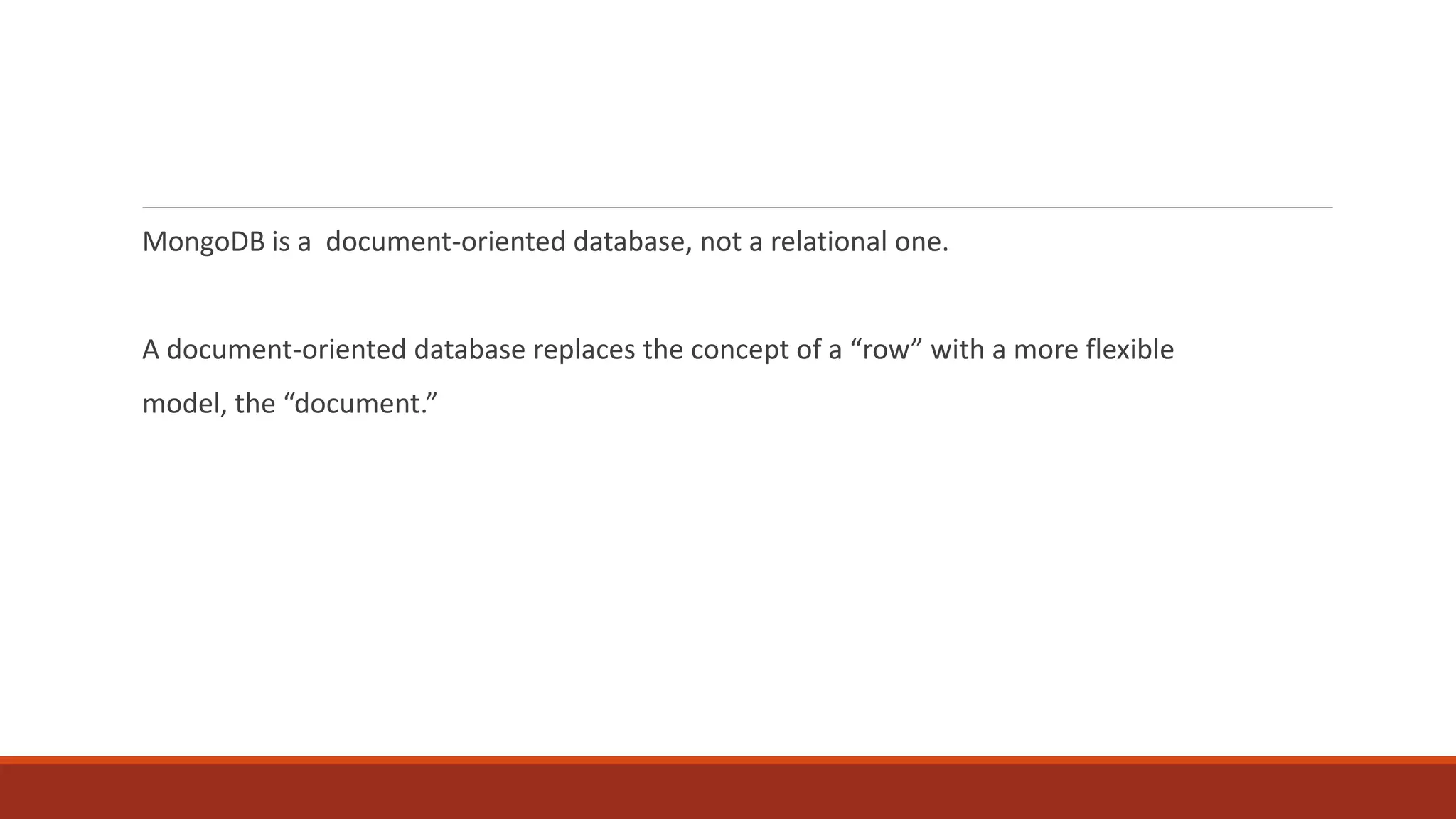 MongoDB is a document-oriented database, not a relational one.
A document-oriented database replaces the concept of a “row” with a more flexible
model, the “document.”
 