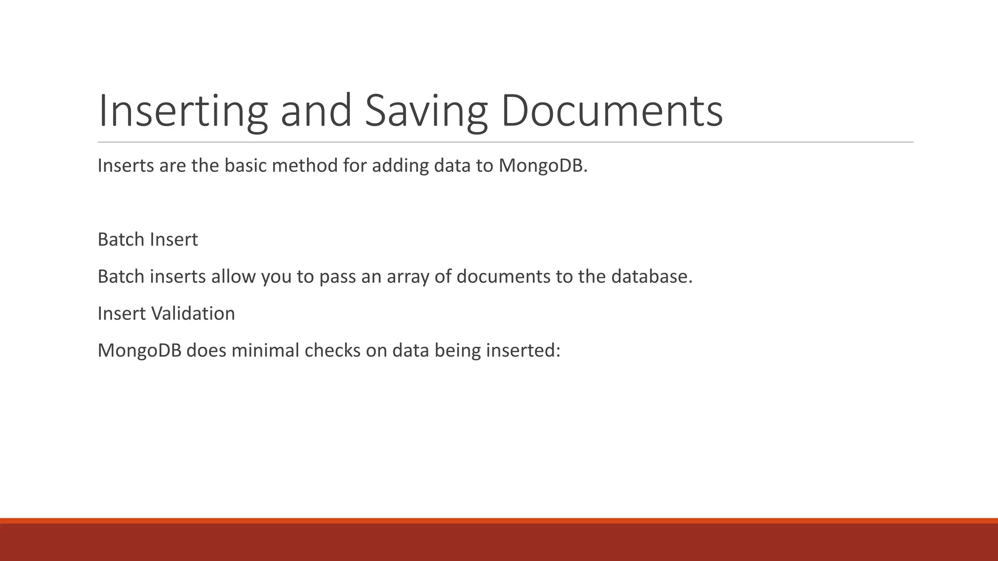 Inserting and Saving Documents
Inserts are the basic method for adding data to MongoDB.
Batch Insert
Batch inserts allow you to pass an array of documents to the database.
Insert Validation
MongoDB does minimal checks on data being inserted:
 