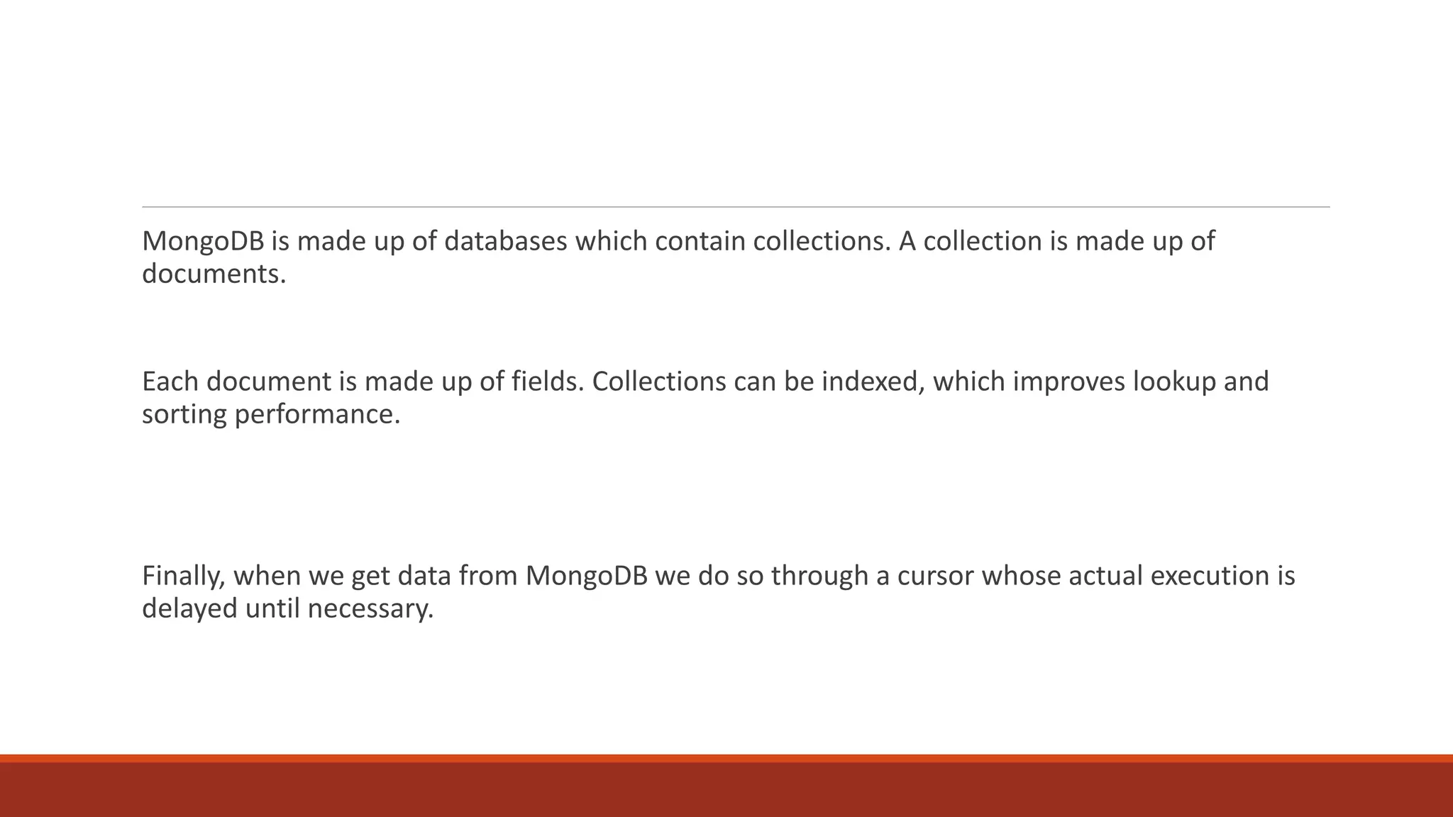 MongoDB is made up of databases which contain collections. A collection is made up of
documents.
Each document is made up of fields. Collections can be indexed, which improves lookup and
sorting performance.
Finally, when we get data from MongoDB we do so through a cursor whose actual execution is
delayed until necessary.
 