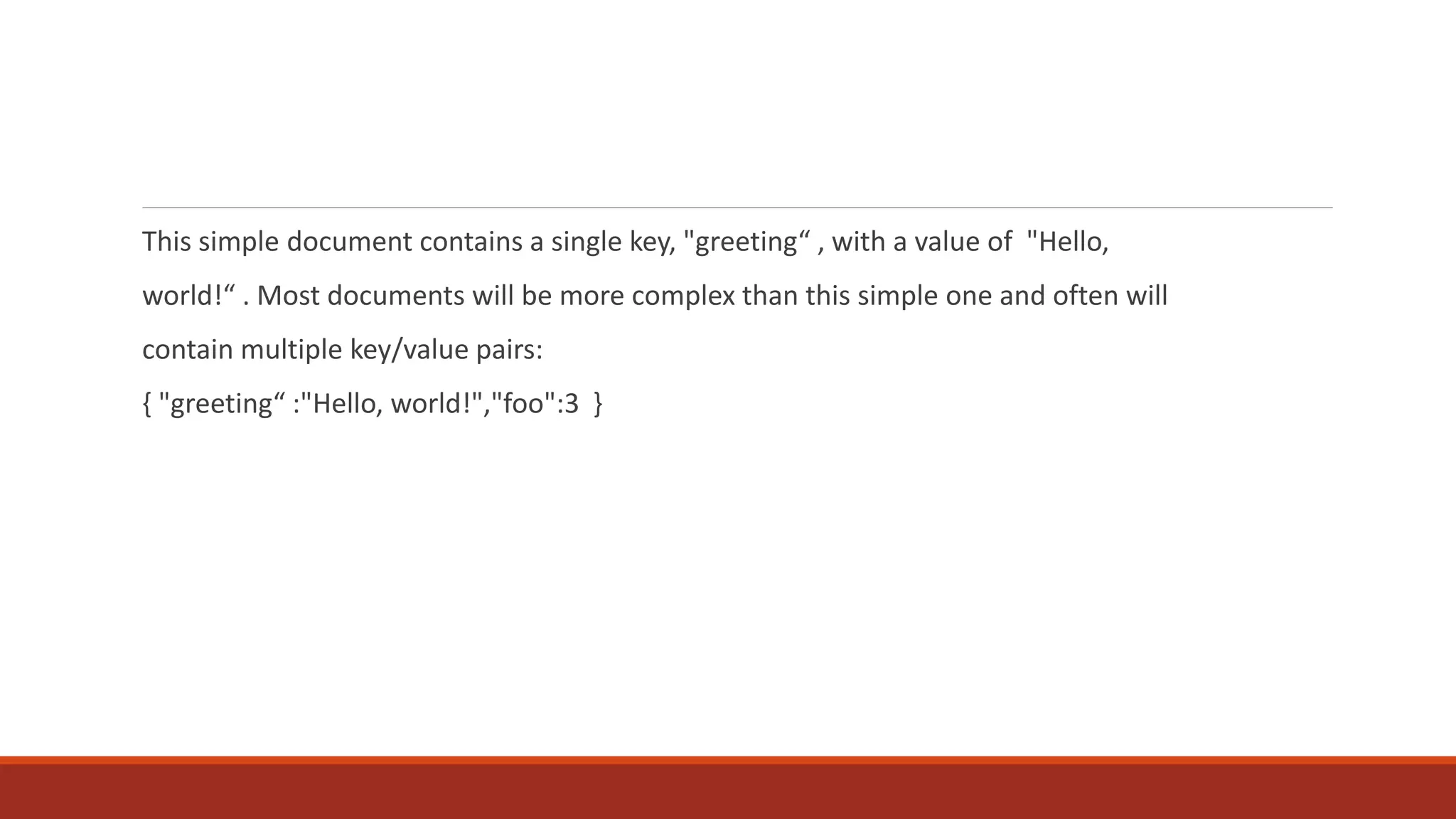 This simple document contains a single key, "greeting“ , with a value of "Hello,
world!“ . Most documents will be more complex than this simple one and often will
contain multiple key/value pairs:
{ "greeting“ :"Hello, world!","foo":3 }
 
