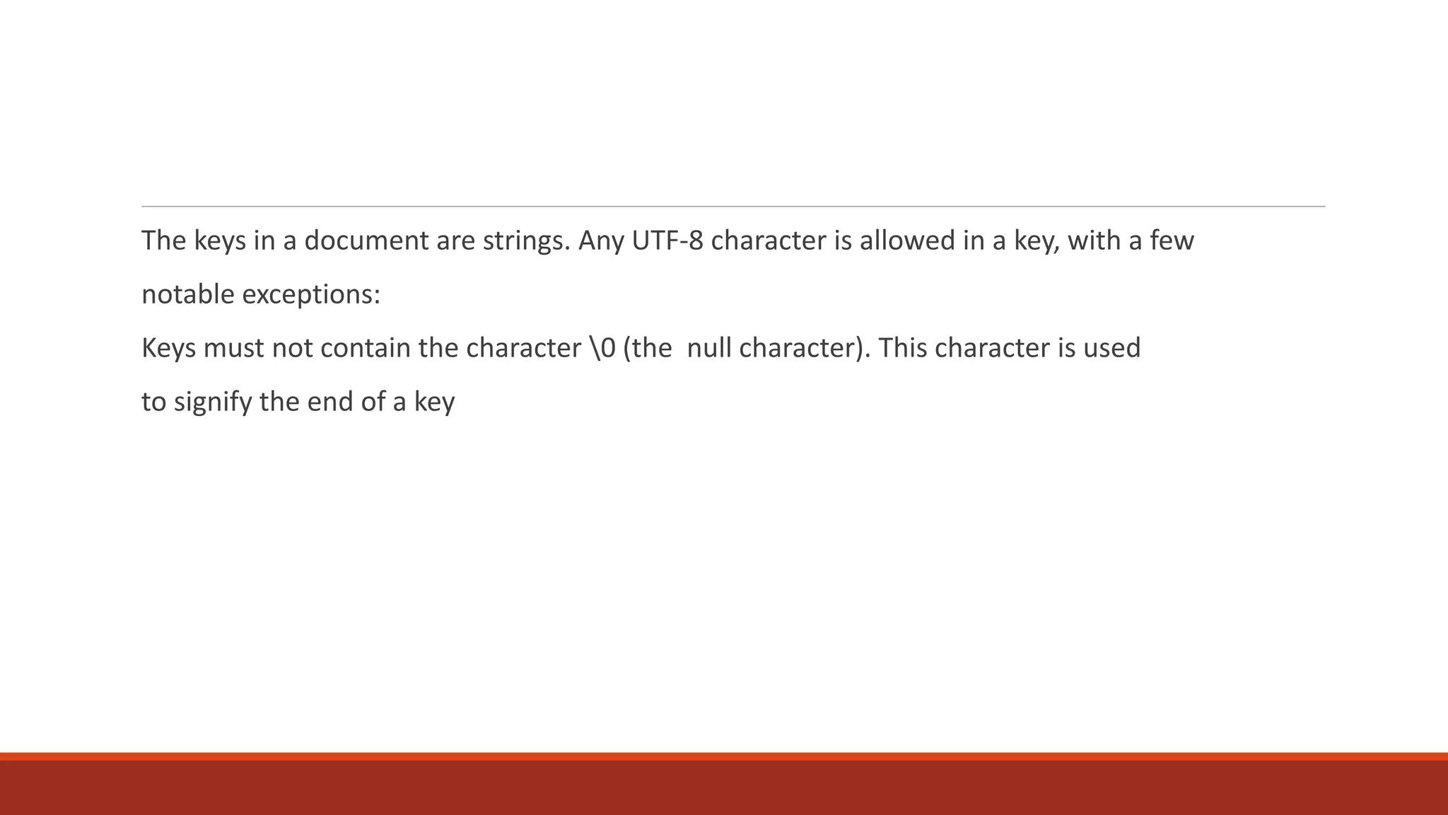 The keys in a document are strings. Any UTF-8 character is allowed in a key, with a few
notable exceptions:
Keys must not contain the character 0 (the null character). This character is used
to signify the end of a key
 