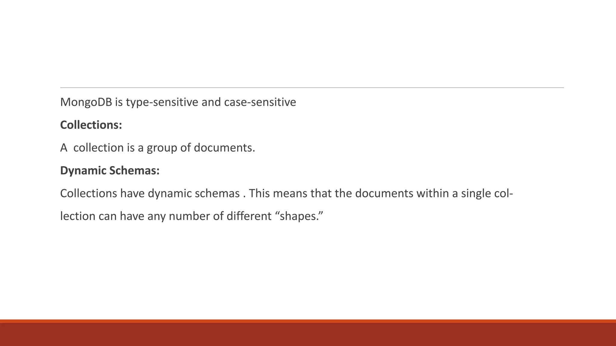 MongoDB is type-sensitive and case-sensitive
Collections:
A collection is a group of documents.
Dynamic Schemas:
Collections have dynamic schemas . This means that the documents within a single col‐
lection can have any number of different “shapes.”
 