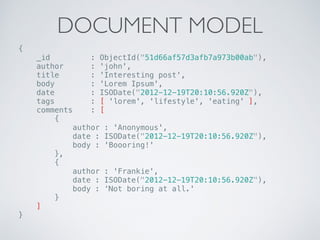 DOCUMENT MODEL
{ 
_id : ObjectId("51d66af57d3afb7a973b00ab"), 
author : 'john', 
title : 'Interesting post', 
body : 'Lorem Ipsum', 
date : ISODate("2012-12-19T20:10:56.920Z"), 
tags : [ 'lorem', 'lifestyle', 'eating' ], 
comments : [ 
{ 
author : 'Anonymous', 
date : ISODate("2012-12-19T20:10:56.920Z"), 
body : 'Boooring!' 
}, 
{ 
author : 'Frankie', 
date : ISODate("2012-12-19T20:10:56.920Z"), 
body : ‘Not boring at all.' 
} 
] 
}
 