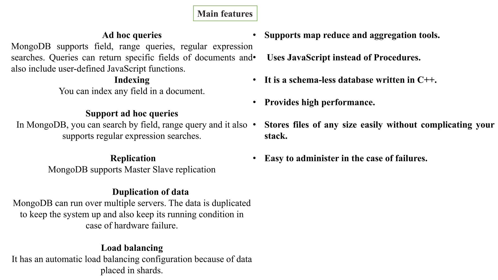 By ,
Kowndinya Mannepalli
Main features
Ad hoc queries
MongoDB supports field, range queries, regular expression
searches. Queries can return specific fields of documents and
also include user-defined JavaScript functions.
Indexing
You can index any field in a document.
Support ad hoc queries
In MongoDB, you can search by field, range query and it also
supports regular expression searches.
Replication
MongoDB supports Master Slave replication
Duplication of data
MongoDB can run over multiple servers. The data is duplicated
to keep the system up and also keep its running condition in
case of hardware failure.
Load balancing
It has an automatic load balancing configuration because of data
placed in shards.
• Supports map reduce and aggregation tools.
• Uses JavaScript instead of Procedures.
• It is a schema-less database written in C++.
• Provides high performance.
• Stores files of any size easily without complicating your
stack.
• Easy to administer in the case of failures.
 