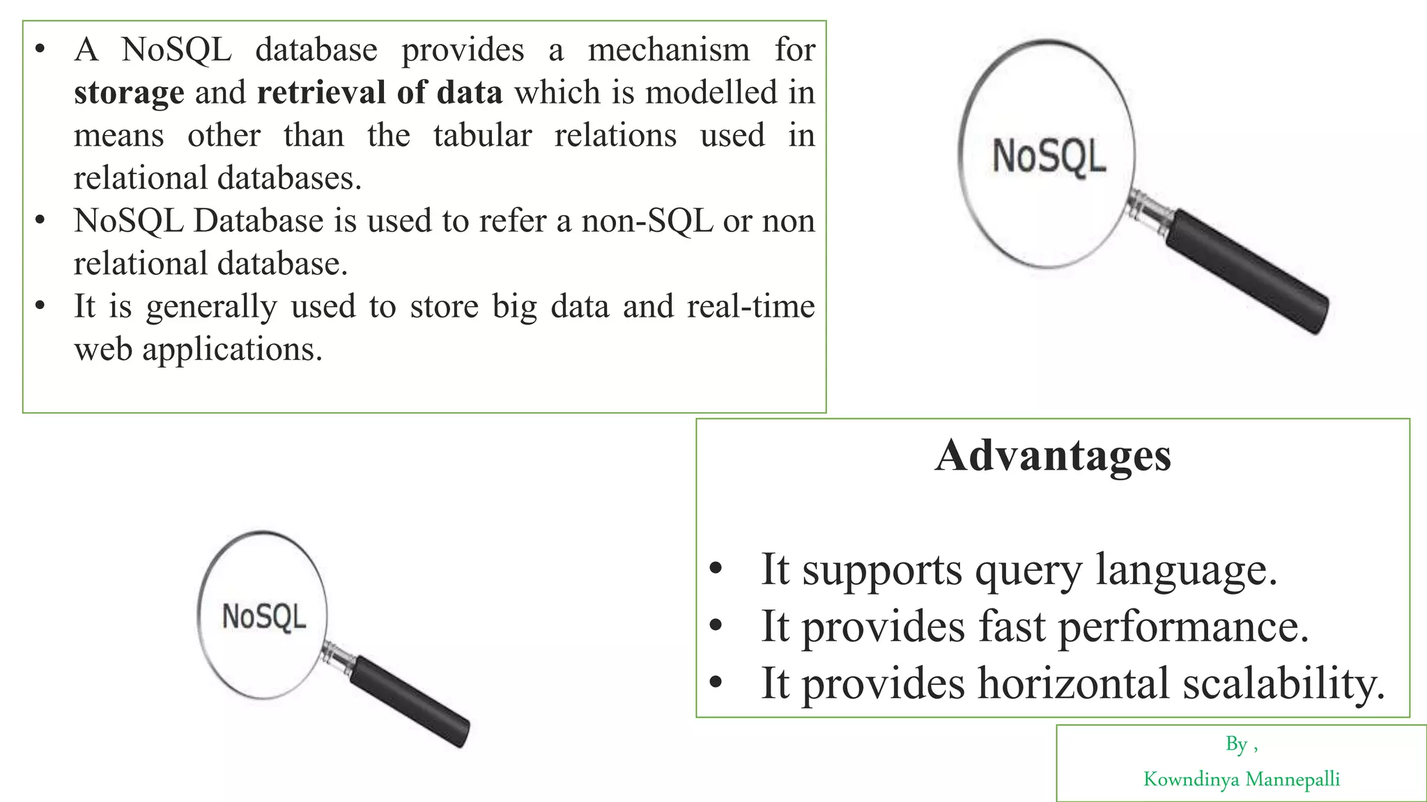 By ,
Kowndinya Mannepalli
• A NoSQL database provides a mechanism for
storage and retrieval of data which is modelled in
means other than the tabular relations used in
relational databases.
• NoSQL Database is used to refer a non-SQL or non
relational database.
• It is generally used to store big data and real-time
web applications.
Advantages
• It supports query language.
• It provides fast performance.
• It provides horizontal scalability.
 