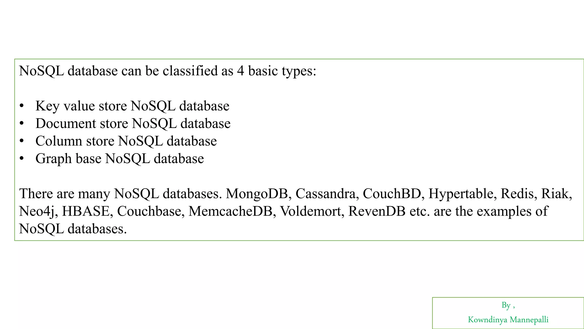 By ,
Kowndinya Mannepalli
NoSQL database can be classified as 4 basic types:
• Key value store NoSQL database
• Document store NoSQL database
• Column store NoSQL database
• Graph base NoSQL database
There are many NoSQL databases. MongoDB, Cassandra, CouchBD, Hypertable, Redis, Riak,
Neo4j, HBASE, Couchbase, MemcacheDB, Voldemort, RevenDB etc. are the examples of
NoSQL databases.
 