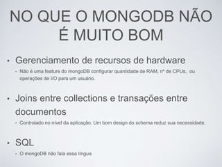 NO QUE O MONGODB NÃO
É MUITO BOM
• Gerenciamento de recursos de hardware
• Não é uma feature do mongoDB configurar quantidade de RAM, nº de CPUs, ou
operações de I/O para um usuário.
• Joins entre collections e transações entre
documentos
• Controlado no nível da aplicação. Um bom design do schema reduz sua necessidade.
• SQL
• O mongoDB não fala essa língua
 