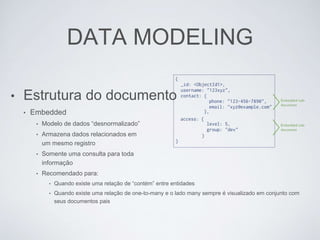 DATA MODELING
• Estrutura do documento
• Embedded
• Modelo de dados “desnormalizado”
• Armazena dados relacionados em
um mesmo registro
• Somente uma consulta para toda
informação
• Recomendado para:
• Quando existe uma relação de “contém” entre entidades
• Quando existe uma relação de one-to-many e o lado many sempre é visualizado em conjunto com
seus documentos pais
 